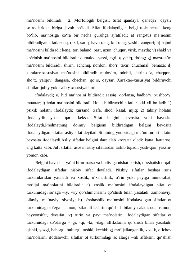 ma’nosini  bildiradi.   2.  Morfologik  belgisi:  Sifat  qanday?,  qanaqa?,  qaysi?
so‘roqlaridan biriga javob bo‘ladi. Sifat ifodalaydigan belgi tushunchasi  keng
bo‘lib,  ma’nosiga  ko‘ra  bir  necha  guruhga  ajratiladi:  a)  rang-tus  ma’nosini
bildiradigan sifatlar: oq, qizil, sariq, havo rang, kul rang, yashil, zangori; b) hajmi
ma’nosini bildiradi: keng, tor, baland, past, uzun, chuqur, yirik, mayda; v) shakl va
ko‘rinish ma’nosini bildiradi: dumaloq, yassi, egri, qiyshiq, do‘ng; g) maza-ta’m
ma’nosini bildiradi: shirin, achchiq, nordon, sho‘r, taxir, chuchmal, bemaza; d)
xarakter-xususiyat  ma’nosini  bildiradi:  muloyim,  odobli,  shirinso‘z,  chaqqon,
sho‘x, yalqov, dangasa, chechan, qo‘rs, qaysar. Xarakter-xususiyat  bildiruvchi
sifatlar ijobiy yoki salbiy xususiyatlarni 
ifodalaydi; e) hid ma’nosini bildiradi: sassiq, qo‘lansa, badbo‘y, xushbo‘y,
muattar; j) holat ma’nosini bildiradi. Holat bildiruvchi sifatlar ikki xil bo‘ladi: 1)
psixik  holatni  ifodalaydi:  xursand,  xafa,  shod,  kasal,  injiq;  2)  tabiiy  holatni
ifodalaydi:  yosh,  qari,  keksa.  Sifat  belgini  bevosita  yoki  bavosita
ifodalaydi.Predmetning  doimiy  belgisini  bildiradigan  belgini  bevosita
ifodalaydigan sifatlar asliy sifat deyiladi.Sifatning yuqoridagi ma’no turlari sifatni
bevosita ifodalaydi.Asliy sifatlar belgini darajalab ko‘rsata oladi: katta, kattaroq,
eng katta kabi. Juft sifatlar asosan asliy sifatlardan tarkib topadi: yosh-qari, yaxshi-
yomon kabi. 
Belgini bavosita, ya’ni biror narsa va hodisaga nisbat berish, o‘xshatish orqali
ifodalaydigan  sifatlar  nisbiy  sifat  deyiladi.  Nisbiy  sifatlar  boshqa  so‘z
turkumlaridan  yasaladi  va  xoslik,  o‘xshashlik,  o‘rin  yoki  paytga  munosabat,
mo‘ljal  ma’nolarini  bildiradi:  a)  xoslik  ma’nosini  ifodalaydigan  sifat  ot
turkumidagi so‘zga –iy, -viy qo‘shimchasini qo‘shish bilan yasaladi: zamonaviy,
oilaviy,  ma’naviy,  siyosiy;  b)  o‘xshashlik  ma’nosini  ifodalaydigan  sifatlar  ot
turkumidagi so‘zga – simon, -sifat affikslarini qo‘shish bilan yasaladi: odamsimon,
hayvonsifat,  devsifat;  v)  o‘rin  va  payt  ma’nolarini  ifodalaydigan  sifatlar  ot
turkumidagi so‘zlarga – gi, -qi, -ki, -dagi affikslarini qo‘shish bilan yasaladi:
qishki, yozgi, bahorgi, bulturgi, tushki, kechki; g) mo‘ljallanganlik, xoslik, o‘lchov
ma’nolarini ifodalovchi sifatlar ot turkumidagi so‘zlarga –lik affiksini qo‘shish
6
