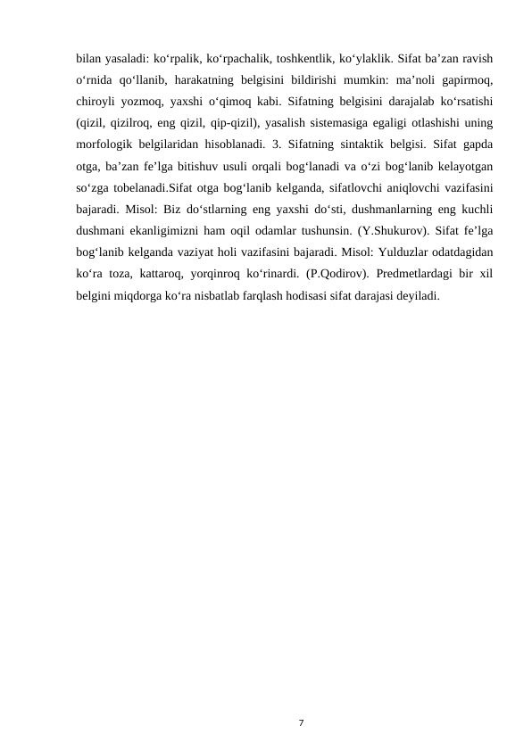 bilan yasaladi: ko‘rpalik, ko‘rpachalik, toshkentlik, ko‘ylaklik. Sifat ba’zan ravish
o‘rnida  qo‘llanib,  harakatning  belgisini  bildirishi  mumkin:  ma’noli  gapirmoq,
chiroyli yozmoq, yaxshi o‘qimoq kabi. Sifatning belgisini darajalab ko‘rsatishi
(qizil, qizilroq, eng qizil, qip-qizil), yasalish sistemasiga egaligi otlashishi uning
morfologik belgilaridan hisoblanadi. 3. Sifatning sintaktik belgisi. Sifat gapda
otga, ba’zan fe’lga bitishuv usuli orqali bog‘lanadi va o‘zi bog‘lanib kelayotgan
so‘zga tobelanadi.Sifat otga bog‘lanib kelganda, sifatlovchi aniqlovchi vazifasini
bajaradi. Misol: Biz do‘stlarning eng yaxshi do‘sti, dushmanlarning eng kuchli
dushmani ekanligimizni ham oqil odamlar tushunsin. (Y.Shukurov). Sifat fe’lga
bog‘lanib kelganda vaziyat holi vazifasini bajaradi. Misol: Yulduzlar odatdagidan
ko‘ra toza, kattaroq, yorqinroq ko‘rinardi. (P.Qodirov). Predmetlardagi bir xil
belgini miqdorga ko‘ra nisbatlab farqlash hodisasi sifat darajasi deyiladi. 
7
