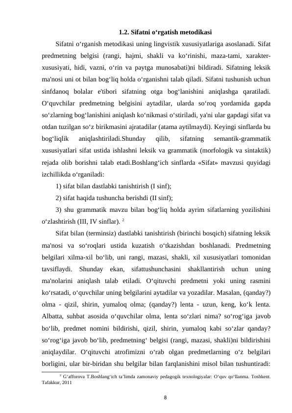 1.2. Sifatni o‘rgatish metodikasi
Sifatni o‘rganish metodikasi uning lingvistik xususiyatlariga asoslanadi. Sifat
predmetning  belgisi  (rangi,  hajmi,  shakli  va  ko‘rinishi,  maza-tami,  xarakter-
xususiyati, hidi, vazni, o‘rin va paytga munosabati)ni bildiradi. Sifatning leksik
ma'nosi uni ot bilan bog‘liq holda o‘rganishni talab qiladi. Sifatni tushunish uchun
sinfdanoq  bolalar  e'tibori  sifatning  otga  bog‘lanishini  aniqlashga  qaratiladi.
O‘quvchilar  predmetning  belgisini  aytadilar,  ularda  so‘roq  yordamida  gapda
so‘zlarning bog‘lanishini aniqlash ko‘nikmasi o‘stiriladi, ya'ni ular gapdagi sifat va
otdan tuzilgan so‘z birikmasini ajratadilar (atama aytilmaydi). Keyingi sinflarda bu
bog‘liqlik  aniqlashtiriladi.Shunday  qilib,  sifatning  semantik-grammatik
xususiyatlari sifat ustida ishlashni leksik va grammatik (morfologik va sintaktik)
rejada olib borishni talab etadi.Boshlang‘ich sinflarda «Sifat» mavzusi quyidagi
izchillikda o‘rganiladi: 
1) sifat bilan dastlabki tanishtirish (I sinf); 
2) sifat haqida tushuncha berishdi (II sinf); 
3) shu grammatik mavzu bilan bog‘liq holda ayrim sifatlarning yozilishini
o‘zlashtirish (III, IV sinflar). 2
Sifat bilan (terminsiz) dastlabki tanishtirish (birinchi bosqich) sifatning leksik
ma'nosi  va  so‘roqlari  ustida  kuzatish  o‘tkazishdan  boshlanadi.  Predmetning
belgilari xilma-xil bo‘lib, uni rangi, mazasi, shakli, xil xususiyatlari tomonidan
tavsiflaydi.  Shunday  ekan,  sifattushunchasini  shakllantirish  uchun  uning
ma'nolarini  aniqlash  talab  etiladi.  O‘qituvchi  predmetni  yoki  uning  rasmini
ko‘rsatadi, o‘quvchilar uning belgilarini aytadilar va yozadilar. Masalan, (qanday?)
olma - qizil, shirin, yumaloq olma; (qanday?) lenta - uzun, keng, ko‘k lenta.
Albatta, suhbat asosida o‘quvchilar olma, lenta so‘zlari nima? so‘rog‘iga javob
bo‘lib, predmet  nomini  bildirishi, qizil, shirin, yumaloq kabi  so‘zlar  qanday?
so‘rog‘iga javob bo‘lib, predmetning‘ belgisi (rangi, mazasi, shakli)ni bildirishini
aniqlaydilar.  O‘qituvchi  atrofimizni  o‘rab  olgan  predmetlarning  o‘z  belgilari
borligini, ular bir-biridan shu belgilar bilan farqlanishini misol bilan tushuntiradi:
2 G‘afforova T.Boshlang‘ich ta’limda zamonaviy pedagogik texnologiyalar: O‘quv qo‘llanma. Toshkent.
Tafakkur, 2011
8
