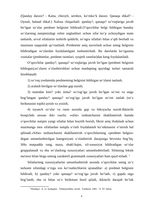 (Qanday daraxt? - Katta, chiroyli, sershox, ko‘mko‘k daraxt. Qanaqa shkaf? -
Oynali, baland shkaf.) Xulosa chiqariladi: qanday?, qanaqa? so‘roqlariga javob
bo‘lgan so‘zlar  predmet  belgisini  bildiradi.O‘quvchilar  belgi  bildirgan bunday
so‘zlarning nutqimizdagi rolini anglashlari uchun sifat ko‘p uchraydigan matn
tanlanib, avval sifatlarini tushirib qoldirib, so‘ngra sifatlari bilan o‘qib beriladi va
mazmuni taqqoslab qo‘rsatiladi. Predmetni aniq tasvirlash uchun uning belgisini
bildiradigan  so‘zlardan  foydalanilgani  tushuntiriladi.  Bu  darslarda  ko‘rgazma
vositalar (predmetlar, predmet rasmlari, syujetli rasmlar)dan keng foydalaniladi. 
O‘quvchilar qanday?, qanaqa? so‘roqlariga javob bo‘lgan (predmet belgisini
bildirgan),so‘zlarni o‘zlashtirishlari uchun mashqning quyidagi  turlari samarali
hisoblanadi: 
1) so‘roq yordamida predmetning belgisini bildirgan so‘zlarni tanlash; 
2) aralash berilgan so‘zlardan gap tuzish; 
3)  matndan  kim?  yoki  nima?  so‘rog‘iga  javob  bo‘lgan  so‘zni  va  unga
bog‘langan  qanday?  qanaqa?  so‘rog‘iga  javob  bo‘lgan  so‘zni  tanlab  (so‘z
birikmasini topib) aytish va yozish; 
4)  tayanch  so‘zlar  va  rasm  asosida  gap  va  hikoyacha  tuzish.Ikkinchi
bosqichda  asosan  ikki  vazifa:  «sifat»  tushunchasini  shakllantirish  hamda
o‘quvchilar nutqini yangi sifatlar bilan boyitib borish, fikrni aniq ifodalash uchun
mazmunga mos sifatlardan nutqda o‘rinli foydalanish ko‘nikmasini o‘stirish hal
qilinadi.«Sifat»  tushunchasini  shakllantirish  o‘quvchilarning  «predmet  belgisi»
degan  umumlashtirilgan  kategoriyani  o‘zlashtirish  darajasiga  bevosita  bog‘liq.
SHu  maqsadda  rang,  maza,  shakl-hajm,  xil-xususiyat  bildiradigan  so‘zlar
gruppalanadi va shu so‘zlarking xususiyatlari umumlashtiriladi. Sifatning leksik
ma'nosi bilan birga untsng xarakterli grammatik xususiyatlari ham qayd etiladi. 3
Sifatlarning xususiyatlarini umumlashtirish asosida o‘quvchilar uning so‘z
turkumi sifatidagi o‘ziga xos ko‘rsatkichlarini ajratadilar: a) predmet belgisini
bildiradi,  b)  qanday?  yoki  qanaqa?  so‘rog‘iga  javob  bo‘ladi,  v)  gapda  otga
bog‘lanib,  shu  ot  bilan  so‘z  birikmasi  hosil  qiladi,  ikkinchi  darajali  bo‘lak
3 9Sodiqov  A. va  boshqalar.  Tilshunoslikka  kirish.  Toshkent, 1981.  72  87- betlar.
9
