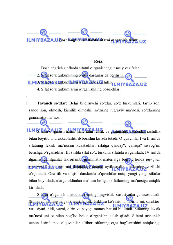  
 
 
 
 
Boshlang‘ich sinflarda sifatni o‘rganish tizimi 
 
 
Reja: 
1. Boshlang‘ich sinflarda sifatni o‘rganishdagi asosiy vazifalar.  
2. Sifat so’z turkumining o’quv dasturlarida berilishi. 
3. Sifat so’z turkumlarini o’rganishda izchillik. 
4. Sifat so’z turkumlarini o’rganishning bosqichlari. 
 
Tayanch so’zlar: Belgi bildiruvchi so’zlar, so’z turkumlari, tartib son, 
sanoq son, olmosh, kishilik olmoshi, so’zning lug’aviy ma’nosi, so’zlarning 
grammatik ma’nosi. 
 
Sifatni o’rganish tizimi materialni leksik va grammatik tomondan izchillik 
bilan boyitib, murakkablashtirib borishni ko’zda tutadi. O’quvchilar I va II sinfda 
sifatning leksik ma’nosini kuzatadilar, sifatga qanday?, qanaqa? so’rog’ini 
berishga o’rganadilar; III sinfda sifat so’z turkumi sifatida o’rganiladi; IV sinfda 
ilgari o’rganilganlar takrorlanib, grammatik materialga bog’liq holda qip-qizil, 
yam-yashil kabi orttirma darajadagi (atama aytilmaydi) sifatlarning yozilishi 
o’rgatiladi. Ona tili va o’qish darslarida o’quvchilar nutqi yangi-yangi sifatlar 
bilan boyitiladi, ularga oldindan ma’lum bo’lgan sifatlarning ma’nosiga aniqlik 
kiritiladi. 
Sifatni o’rganish metodikasi uning lingvistik xususiyatlariga asoslanadi. 
Sifat predmetning belgisi (rangi, hajmi, shakli va ko’rinishi, maza-ta’mi, xarakter- 
xususiyati, hidi, vazni, o’rin va paytga munosabati)ni bildiradi. Sifatning leksik 
ma’nosi uni ot bilan bog’liq holda o’rganishni talab qiladi. Sifatni tushunish 
uchun I sinfdanoq o’quvchilar e’tibori sifatning otga bog’lanishini aniqlashga 
