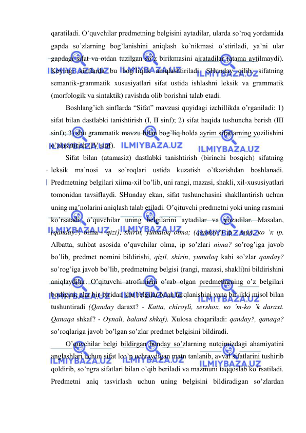  
 
qaratiladi. O’quvchilar predmetning belgisini aytadilar, ularda so’roq yordamida 
gapda so’zlarning bog’lanishini aniqlash ko’nikmasi o’stiriladi, ya’ni ular 
gapdagi sifat va otdan tuzilgan so’z birikmasini ajratadilar (atama aytilmaydi). 
Keyingi sinflarda bu bog’liqlik aniqlashtiriladi. SHunday qilib, sifatning 
semantik-grammatik xususiyatlari sifat ustida ishlashni leksik va grammatik 
(morfologik va sintaktik) ravishda olib borishni talab etadi. 
Boshlang’ich sinflarda “Sifat” mavzusi quyidagi izchillikda o’rganiladi: 1) 
sifat bilan dastlabki tanishtirish (I, II sinf); 2) sifat haqida tushuncha berish (III 
sinf); 3) shu grammatik mavzu bilan bog’liq holda ayrim sifatlarning yozilishini 
o’zlashtirish (IV sinf). 
Sifat bilan (atamasiz) dastlabki tanishtirish (birinchi bosqich) sifatning 
leksik ma’nosi va so’roqlari ustida kuzatish o’tkazishdan boshlanadi. 
Predmetning belgilari xiima-xil bo’lib, uni rangi, mazasi, shakli, xil-xususiyatlari 
tomonidan tavsiflaydi. SHunday ekan, sifat tushunchasini shakllantirish uchun 
uning ma’nolarini aniqlash talab etiladi. O’qituvchi predmetni yoki uning rasmini 
ko’rsatadi, o’quvchilar uning belgilarini aytadilar va yozadilar. Masalan, 
(qanday?) olma - qizi], shirin, yumaloq olma; (qanday?) ip - тип, ко ’к ip. 
Albatta, suhbat asosida o’quvchilar olma, ip so’zlari nima? so’rog’iga javob 
bo’lib, predmet nomini bildirishi, qizil, shirin, yumaloq kabi so’zlar qanday? 
so’rog’iga javob bo’lib, predmetning belgisi (rangi, mazasi, shakli)ni bildirishini 
aniqlaydilar. O’qituvchi atrofimizni o’rab olgan predmetlarning o’z belgilari 
borligini, ular bir-biridan shu belgilar bilan farqlanishini yana bir-ikki misol bilan 
tushuntiradi (Qanday daraxt? - Katta, chiroyli, sershox, ко ’m-ko ’k daraxt. 
Qanaqa shkaf? - Oynali, baland shkaf). Xulosa chiqariladi: qanday?, qanaqa? 
so’roqlariga javob bo’lgan so’zlar predmet belgisini bildiradi. 
O’quvchilar belgi bildirgan bunday so’zlarning nutqimizdagi ahamiyatini 
anglashlari uchun sifat lco’p uchraydigan matn tanlanib, avval sifatlarini tushirib 
qoldirib, so’ngra sifatlari bilan o’qib beriladi va mazmuni taqqoslab ko’rsatiladi. 
Predmetni aniq tasvirlash uchun uning belgisini bildiradigan so’zlardan 
