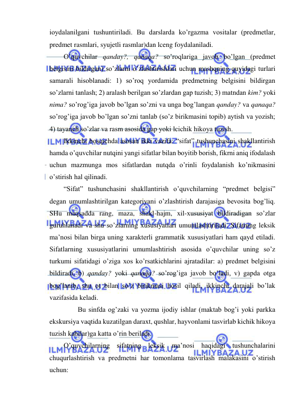  
 
ioydalanilgani tushuntiriladi. Bu darslarda ko’rgazma vositalar (predmetlar, 
predmet rasmlari, syujetli rasmlar)dan lceng foydalaniladi. 
O’quvchilar qanday?, qanaqa? so’roqlariga javob bo’lgan (predmet 
belgisini bildirgan) so’zlarni o’zlashtirishlari uchun mashqning quyidagi turlari 
samarali hisoblanadi: 1) so’roq yordamida predmetning belgisini bildirgan 
so’zlarni tanlash; 2) aralash berilgan so’zlardan gap tuzish; 3) matndan kim? yoki 
nima? so’rog’iga javob bo’lgan so’zni va unga bog’langan qanday? va qanaqa? 
so’rog’iga javob bo’lgan so’zni tanlab (so’z birikmasini topib) aytish va yozish; 
4) tayanch so’zlar va rasm asosida gap yoki lcichik hikoya tuzish. 
Ikkinchi bosqichda asosan ikki vazifa: “sifat” tushunchasini shakllantirish 
hamda o’quvchilar nutqini yangi sifatlar bilan boyitib borish, fikrni aniq ifodalash 
uchun mazmunga mos sifatlardan nutqda o’rinli foydalanish ko’nikmasini 
o’stirish hal qilinadi. 
“Sifat” tushunchasini shakllantirish o’quvchilarning “predmet belgisi” 
degan umumlashtirilgan kategoriyani o’zlashtirish darajasiga bevosita bog’liq. 
SHu maqsadda rang, maza, shakl-hajm, xil-xususiyat bildiradigan so’zlar 
guruhlanadi va shu so’zlarning xususiyatlari umumlashtiriladi. Sifatning leksik 
ma’nosi bilan birga uning xarakterli grammatik xususiyatlari ham qayd etiladi. 
Sifatlarning xususiyatlarini umumlashtirish asosida o’quvchilar uning so’z 
turkumi sifatidagi o’ziga xos ko’rsatkichlarini ajratadilar: a) predmet belgisini 
bildiradi, b) qanday? yoki qanaqa? so’rog’iga javob bo’ladi, v) gapda otga 
bog’lanib, shu ot bilan so’z birikmasi hosil qiladi, ikkinchi darajali bo’lak 
vazifasida keladi. 
  
Bu sinfda og’zaki va yozma ijodiy ishlar (maktab bog’i yoki parkka 
ekskursiya vaqtida kuzatilgan daraxt, qushlar, hayvonlami tasvirlab kichik hikoya 
tuzish kabilar)ga katta o’rin beriladi. 
O’quvchilarning sifatning leksik ma’nosi haqidagi tushunchalarini 
chuqurlashtirish va predmetni har tomonlama tasvirlash malakasini o’stirish 
uchun: 
