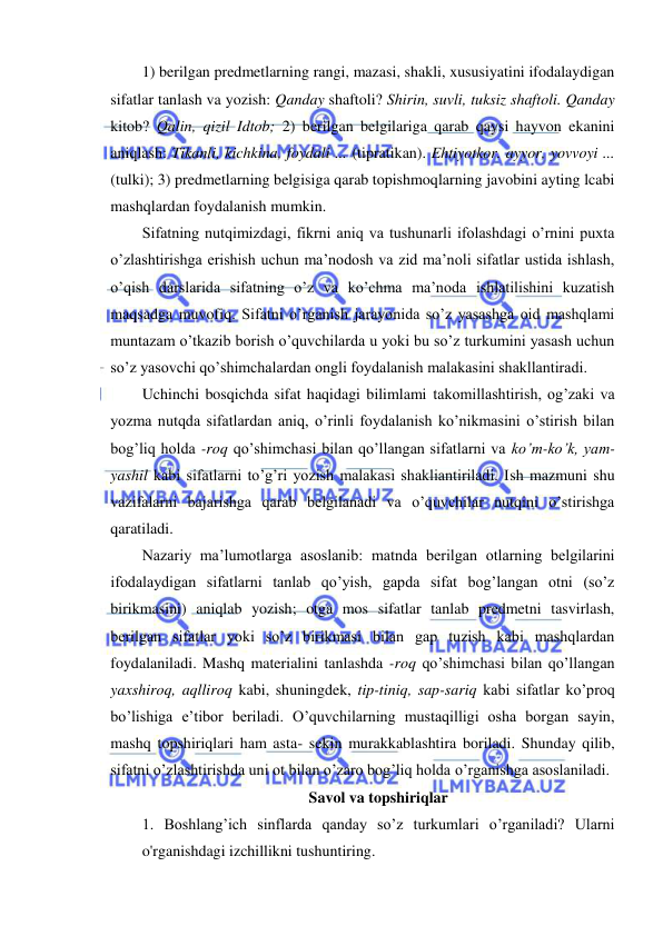  
 
1) berilgan predmetlarning rangi, mazasi, shakli, xususiyatini ifodalaydigan 
sifatlar tanlash va yozish: Qanday shaftoli? Shirin, suvli, tuksiz shaftoli. Qanday 
kitob? Qalin, qizil Idtob; 2) berilgan belgilariga qarab qaysi hayvon ekanini 
aniqlash: Tikanli, kichkina, foydali ... (tipratikan). Ehtiyotkor. ayyor, yovvoyi ... 
(tulki); 3) predmetlarning belgisiga qarab topishmoqlarning javobini ayting lcabi 
mashqlardan foydalanish mumkin. 
Sifatning nutqimizdagi, fikrni aniq va tushunarli ifolashdagi o’rnini puxta 
o’zlashtirishga erishish uchun ma’nodosh va zid ma’noli sifatlar ustida ishlash, 
o’qish darslarida sifatning o’z va ko’chma ma’noda ishlatilishini kuzatish 
maqsadga muvofiq. Sifatni o’rganish jarayonida so’z yasashga oid mashqlami 
muntazam o’tkazib borish o’quvchilarda u yoki bu so’z turkumini yasash uchun 
so’z yasovchi qo’shimchalardan ongli foydalanish malakasini shakllantiradi. 
Uchinchi bosqichda sifat haqidagi bilimlami takomillashtirish, og’zaki va 
yozma nutqda sifatlardan aniq, o’rinli foydalanish ko’nikmasini o’stirish bilan 
bog’liq holda -roq qo’shimchasi bilan qo’llangan sifatlarni va ko’m-ko’k, yam- 
yashil kabi sifatlarni to’g’ri yozish malakasi shakliantiriladi. Ish mazmuni shu 
vazifalarni bajarishga qarab belgilanadi va o’quvchilar nutqini o’stirishga 
qaratiladi. 
Nazariy ma’lumotlarga asoslanib: matnda berilgan otlarning belgilarini 
ifodalaydigan sifatlarni tanlab qo’yish, gapda sifat bog’langan otni (so’z 
birikmasini) aniqlab yozish; otga mos sifatlar tanlab predmetni tasvirlash, 
berilgan sifatlar yoki so’z birikmasi bilan gap tuzish kabi mashqlardan 
foydalaniladi. Mashq materialini tanlashda -roq qo’shimchasi bilan qo’llangan 
yaxshiroq, aqlliroq kabi, shuningdek, tip-tiniq, sap-sariq kabi sifatlar ko’proq 
bo’lishiga e’tibor beriladi. O’quvchilarning mustaqilligi osha borgan sayin, 
mashq topshiriqlari ham asta- sekin murakkablashtira boriladi. Shunday qilib, 
sifatni o’zlashtirishda uni ot bilan o’zaro bog’liq holda o’rganishga asoslaniladi. 
Savol va topshiriqlar 
1. Boshlang’ich sinflarda qanday so’z turkumlari o’rganiladi? Ularni 
o'rganishdagi izchillikni tushuntiring. 
