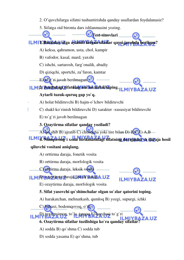  
 
2. O’quvchilarga sifatni tushuntirishda qanday usullardan foydalanasiz?  
3. Sifatga oid bironta dars ishlanmasini yozing. 
Test-sinovlari 
1. Butunlay otga aylanib ketgan sifatlar qaysi javobda berilgan? 
A) keksa, qahramon, usta, chol, kampir 
B) vafodor, kasal, mard, yaxshi 
C) ishchi, sartarosh, farg`onalik, abadiy 
D) qiziqchi, sportchi, za’faron, kamtar 
E) to`g`ri javob berilmagan 
2. Jumladagi sifatning ma’no turini toping. 
Aytarli tuzuk-quruq gap yo`q. 
A) holat bildiruvchi B) hajm-o`lchov bildiruvchi 
C) shakl-ko`rinish bildiruvchi D) xarakter -xususiyat bildiruvchi 
E) to`g`ri javob berilmagan 
3. Ozaytirma sifatlar qanday yoziladi? 
A) qo`shib B) ajratib C) chiziqcha yoki tire bilan D) B,C E) A,B 
4. Nimqorong`i xona birikmasidagi sifatning darajasini va daraja hosil 
qiluvchi vositani aniqlang. 
A) orttirma daraja, fonetik vosita 
B) orttirma daraja, morfologik vosita 
C) orttirma daraja, leksik vosita 
D) ozaytirma daraja, leksik vosita 
E) ozaytirma daraja, morfologik vosita 
5. Sifat yasovchi qo`shimchalar olgan so`zlar qatorini toping. 
A) harakatchan, mehnatkash, qumloq B) yozgi, supurgi, ichki 
C) bebaxt, bodomqovoq, o`tli 
D) tuxumsimon, to`la, tarqoq E) barchasi to`g`ri 
6. Ozaytirma sifatlar tuzilishiga ko`ra qanday sifatlar? 
A) sodda B) qo`shma C) sodda tub 
D) sodda yasama E) qo`shma, tub 
