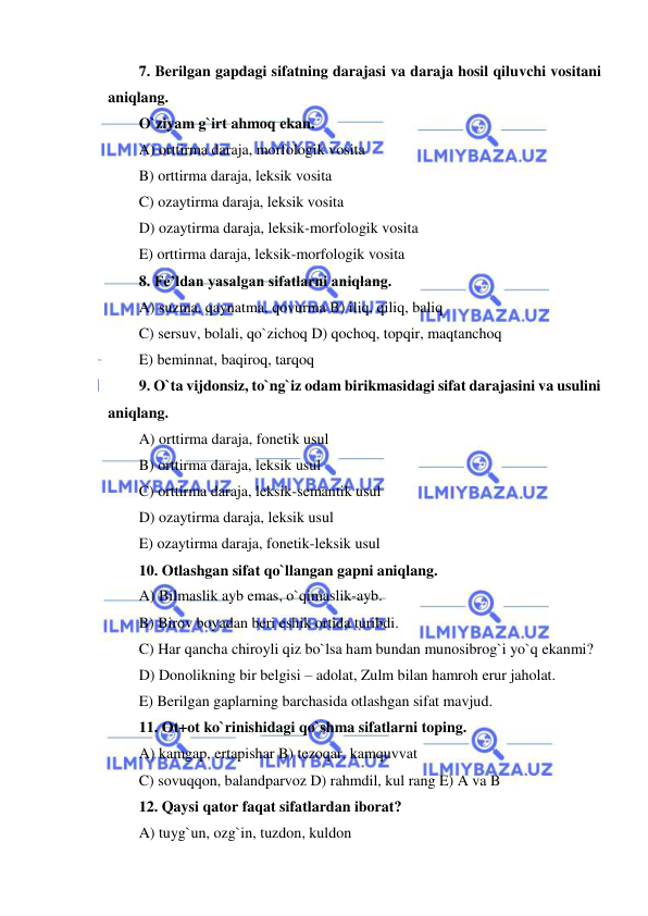  
 
7. Berilgan gapdagi sifatning darajasi va daraja hosil qiluvchi vositani 
aniqlang. 
O`ziyam g`irt ahmoq ekan. 
A) orttirma daraja, morfologik vosita 
B) orttirma daraja, leksik vosita 
C) ozaytirma daraja, leksik vosita 
D) ozaytirma daraja, leksik-morfologik vosita 
E) orttirma daraja, leksik-morfologik vosita 
8. Fe’ldan yasalgan sifatlarni aniqlang. 
A) suzma, qaynatma, qovurma B) iliq, qiliq, baliq 
C) sersuv, bolali, qo`zichoq D) qochoq, topqir, maqtanchoq 
E) beminnat, baqiroq, tarqoq 
9. O`ta vijdonsiz, to`ng`iz odam birikmasidagi sifat darajasini va usulini 
aniqlang. 
A) orttirma daraja, fonetik usul 
B) orttirma daraja, leksik usul 
C) orttirma daraja, leksik-semantik usul 
D) ozaytirma daraja, leksik usul 
E) ozaytirma daraja, fonetik-leksik usul 
10. Otlashgan sifat qo`llangan gapni aniqlang. 
A) Bilmaslik ayb emas, o`qimaslik-ayb. 
B) Birov boyadan beri eshik ortida turibdi. 
C) Har qancha chiroyli qiz bo`lsa ham bundan munosibrog`i yo`q ekanmi? 
D) Donolikning bir belgisi – adolat, Zulm bilan hamroh erur jaholat. 
E) Berilgan gaplarning barchasida otlashgan sifat mavjud. 
11. Ot+ot ko`rinishidagi qo`shma sifatlarni toping. 
A) kamgap, ertapishar B) tezoqar, kamquvvat 
C) sovuqqon, balandparvoz D) rahmdil, kul rang E) A va B 
12. Qaysi qator faqat sifatlardan iborat? 
A) tuyg`un, ozg`in, tuzdon, kuldon 
