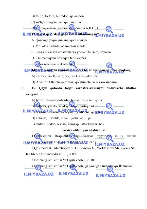  
 
B) to`lin, to`lqin, bilimdon, qalamdon 
C) so`lg`in,turg`un, uchqun, uyg`un 
D) yorqin, keskin, gapdon, qadrdon E) A,B,C,D 
13. Qaysi qatordagi gapda sifat otlashmagan? 
A. Qozonga yaqin yursang, qorasi yuqar. 
B. Mol olasi tashida, odam olasi ichida. 
C. Senga o‘xshash notavonlarga yordam bersam, deyman. 
D. Chumchuqdan qo‘rqqan tariq ekmas. 
E. Ilg‘or ishchilar mukofotlandi. 
14. Sifat yasovchi sinonim qo`shimchalar berilgan qatorni aniqlang. 
A) –li, ba-, bo- B) –siz, be-, bo- C) –li, -dor, ser- 
D) A va C E) Barcha qatordagi qo`shimchalar o`zaro sinonim. 
15. Qaysi qatorda faqat xarakter-xususiyat bildiruvchi sifatlar 
berilgan? 
A) bezori, havoyi, dolzarb, chopag`on, rasvo, qo`rs 
B) qalbaki, yuzaki, savdoyi, titroq, yirtiq, bukir 
C) odobsiz, subutsiz, tarbiyasiz, g`uborsiz, qallob 
D) arzirlik, insonlik, jo`yali, jarlik, aqlli, pulli 
E) durkun, sodda, sevikli, kamgap, lattachaynar, boy 
Tavsiya etiladigan adabiyotlar: 
1.O`zbеkiston 
Rеspublikasining 
Kadrlar 
tayyorlash 
milliy 
dasturi 
to`g`risidagi qonuni. Toshkеnt, O`zbеkiston, 1997 yil. 
2.Qosimova K., Matchonov S., G`ulomova X., Yo`ldoshеva Sh., Sariеv Sh., 
Ona tili o`qitish mеtodikasi, T., 2009. 
3.Boshlang`ich sinflar “ O`qish kitobi”, 2010 
4.Boshlang`ich sinflar “ O`qish kitobi”ga yozilgan mеtodik qo`llanmalar. 
 
 
