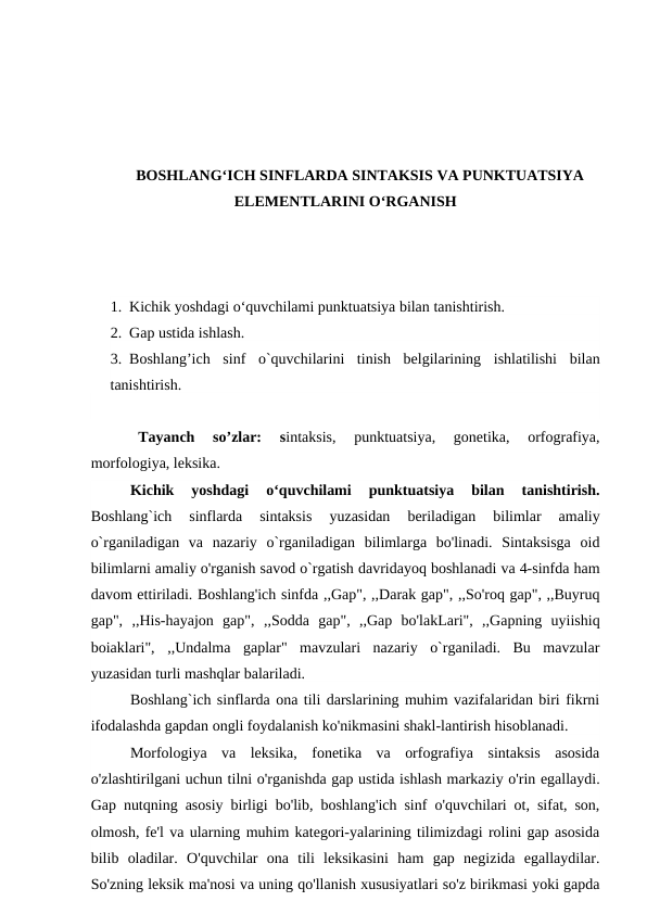 BOSHLANG‘ICH SINFLARDA SINTAKSIS VA PUNKTUATSIYA
ELEMENTLARINI O‘RGANISH
1. Kichik yoshdagi o‘quvchilami punktuatsiya bilan tanishtirish.
2. Gap ustida ishlash. 
3. Boshlang’ich  sinf  o`quvchilarini  tinish  belgilarining  ishlatilishi  bilan
tanishtirish.
 
Tayanch  so’zlar:  sintaksis,  punktuatsiya,  gonetika,  orfografiya,
morfologiya, leksika. 
Kichik  yoshdagi  o‘quvchilami  punktuatsiya  bilan  tanishtirish.
Boshlang`ich  sinflarda  sintaksis  yuzasidan  beriladigan  bilimlar  amaliy
o`rganiladigan  va  nazariy  o`rganiladigan  bilimlarga  bo'linadi.  Sintaksisga  oid
bilimlarni amaliy o'rganish savod o`rgatish davridayoq boshlanadi va 4-sinfda ham
davom ettiriladi. Boshlang'ich sinfda ,,Gap", ,,Darak gap", ,,So'roq gap", ,,Buyruq
gap",  ,,His-hayajon  gap",  ,,Sodda  gap",  ,,Gap  bo'lakLari",  ,,Gapning  uyiishiq
boiaklari",  ,,Undalma  gaplar"  mavzulari  nazariy  o`rganiladi.  Bu  mavzular
yuzasidan turli mashqlar balariladi.
Boshlang`ich sinflarda ona tili darslarining muhim vazifalaridan biri fikrni
ifodalashda gapdan ongli foydalanish ko'nikmasini shakl-lantirish hisoblanadi.
Morfologiya  va  leksika,  fonetika  va  orfografiya  sintaksis  asosida
o'zlashtirilgani uchun tilni o'rganishda gap ustida ishlash markaziy o'rin egallaydi.
Gap nutqning asosiy birligi bo'lib, boshlang'ich sinf o'quvchilari ot, sifat, son,
olmosh, fe'l va ularning muhim kategori-yalarining tilimizdagi rolini gap asosida
bilib  oladilar.  O'quvchilar  ona  tili  leksikasini  ham  gap  negizida  egallaydilar.
So'zning leksik ma'nosi va uning qo'llanish xususiyatlari so'z birikmasi yoki gapda
