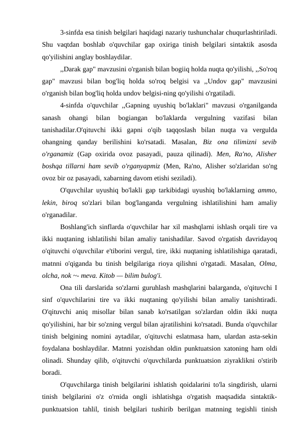 3-sinfda esa tinish belgilari haqidagi nazariy tushunchalar chuqurlashtiriladi.
Shu  vaqtdan  boshlab  o'quvchilar  gap  oxiriga  tinish  belgilari  sintaktik  asosda
qo'yilishini anglay boshlaydilar.
,,Darak gap" mavzusini o'rganish bilan bogiiq holda nuqta qo'yilishi, ,,So'roq
gap"  mavzusi  bilan  bog'liq  holda  so'roq  belgisi  va  ,,Undov  gap"  mavzusini
o'rganish bilan bog'liq holda undov belgisi-ning qo'yilishi o'rgatiladi.
4-sinfda o'quvchilar ,,Gapning uyushiq bo'laklari" mavzusi o'rganilganda
sanash  ohangi  bilan  bogiangan  bo'laklarda  vergulning  vazifasi  bilan
tanishadilar.O'qituvchi  ikki  gapni  o'qib  taqqoslash  bilan  nuqta  va  vergulda
ohangning  qanday  berilishini  ko'rsatadi.  Masalan,  Biz  ona  tilimizni  sevib
o'rganamiz  (Gap  oxirida ovoz pasayadi,  pauza  qilinadi).  Men, Ra'no, Alisher
boshqa tillarni ham sevib o'rganyapmiz  (Men, Ra'no, Alisher so'zlaridan so'ng
ovoz bir oz pasayadi, xabarning davom etishi seziladi).
O'quvchilar uyushiq bo'lakli gap tarkibidagi uyushiq bo'laklarning  ammo,
lekin,  biroq  so'zlari  bilan  bog'langanda  vergulning  ishlatilishini  ham  amaliy
o'rganadilar.
Boshlang'ich sinflarda o'quvchilar har xil mashqlarni ishlash orqali tire va
ikki nuqtaning ishlatilishi bilan amaliy tanishadilar. Savod o'rgatish davridayoq
o'qituvchi o'quvchilar e'tiborini vergul, tire, ikki nuqtaning ishlatilishiga qaratadi,
matnni o'qiganda bu tinish belgilariga rioya qilishni o'rgatadi. Masalan,  Olma,
olcha, nok ~- meva. Kitob — bilim bulog'i.
Ona tili darslarida so'zlarni guruhlash mashqlarini balarganda, o'qituvchi I
sinf  o'quvchilarini  tire  va  ikki  nuqtaning  qo'yilishi  bilan  amaliy  tanishtiradi.
O'qituvchi  aniq  misollar  bilan  sanab  ko'rsatilgan  so'zlardan  oldin  ikki  nuqta
qo'yilishini, har bir so'zning vergul bilan ajratilishini ko'rsatadi. Bunda o'quvchilar
tinish belgining nomini aytadilar, o'qituvchi eslatmasa ham, ulardan asta-sekin
foydalana boshlaydilar. Matnni yozishdan oldin punktuatsion xatoning ham oldi
olinadi. Shunday qilib, o'qituvchi o'quvchilarda punktuatsion ziyraklikni o'stirib
boradi.
O'quvchilarga tinish belgilarini ishlatish qoidalarini to'la singdirish, ularni
tinish  belgilarini  o'z  o'rnida  ongli  ishlatishga  o'rgatish  maqsadida  sintaktik-
punktuatsion  tahlil,  tinish  belgilari  tushirib  berilgan  matnning  tegishli  tinish
