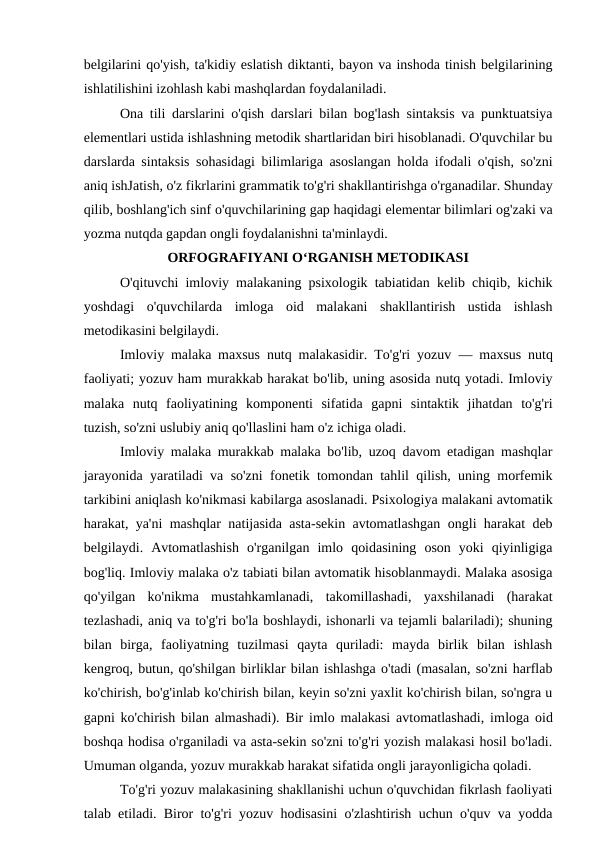 belgilarini qo'yish, ta'kidiy eslatish diktanti, bayon va inshoda tinish belgilarining
ishlatilishini izohlash kabi mashqlardan foydalaniladi.
Ona tili darslarini o'qish darslari bilan bog'lash sintaksis va punktuatsiya
elementlari ustida ishlashning metodik shartlaridan biri hisoblanadi. O'quvchilar bu
darslarda sintaksis sohasidagi bilimlariga asoslangan holda ifodali o'qish, so'zni
aniq ishJatish, o'z fikrlarini grammatik to'g'ri shakllantirishga o'rganadilar. Shunday
qilib, boshlang'ich sinf o'quvchilarining gap haqidagi elementar bilimlari og'zaki va
yozma nutqda gapdan ongli foydalanishni ta'minlaydi. 
ORFOGRAFIYANI O‘RGANISH METODIKASI
O'qituvchi imloviy malakaning psixologik tabiatidan kelib chiqib, kichik
yoshdagi  o'quvchilarda  imloga  oid  malakani  shakllantirish  ustida  ishlash
metodikasini belgilaydi.
Imloviy malaka maxsus nutq malakasidir. To'g'ri yozuv  —  maxsus nutq
faoliyati; yozuv ham murakkab harakat bo'lib, uning asosida nutq yotadi. Imloviy
malaka  nutq  faoliyatining  komponenti  sifatida  gapni  sintaktik  jihatdan  to'g'ri
tuzish, so'zni uslubiy aniq qo'llaslini ham o'z ichiga oladi.
Imloviy malaka murakkab malaka bo'lib, uzoq davom etadigan mashqlar
jarayonida yaratiladi va so'zni fonetik tomondan tahlil qilish, uning morfemik
tarkibini aniqlash ko'nikmasi kabilarga asoslanadi. Psixologiya malakani avtomatik
harakat, ya'ni mashqlar natijasida asta-sekin avtomatlashgan ongli harakat deb
belgilaydi.  Avtomatlashish  o'rganilgan  imlo  qoidasining  oson  yoki  qiyinligiga
bog'liq. Imloviy malaka o'z tabiati bilan avtomatik hisoblanmaydi. Malaka asosiga
qo'yilgan  ko'nikma  mustahkamlanadi,  takomillashadi,  yaxshilanadi  (harakat
tezlashadi, aniq va to'g'ri bo'la boshlaydi, ishonarli va tejamli balariladi); shuning
bilan  birga,  faoliyatning  tuzilmasi  qayta  quriladi:  mayda  birlik  bilan  ishlash
kengroq, butun, qo'shilgan birliklar bilan ishlashga o'tadi (masalan, so'zni harflab
ko'chirish, bo'g'inlab ko'chirish bilan, keyin so'zni yaxlit ko'chirish bilan, so'ngra u
gapni ko'chirish bilan almashadi). Bir imlo malakasi avtomatlashadi, imloga oid
boshqa hodisa o'rganiladi va asta-sekin so'zni to'g'ri yozish malakasi hosil bo'ladi.
Umuman olganda, yozuv murakkab harakat sifatida ongli jarayonligicha qoladi.
To'g'ri yozuv malakasining shakllanishi uchun o'quvchidan fikrlash faoliyati
talab etiladi. Biror to'g'ri yozuv hodisasini o'zlashtirish uchun o'quv va yodda

