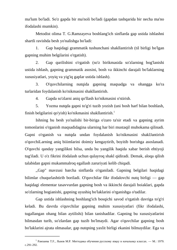 ma'lum bo'ladi. So'z gapda bir ma'noli bo'ladi (gapdan tashqarida bir necha ma'no
ifodalashi mumkin).
Metodist olima T. G.Ramzayeva boshlang'ich sinflarda gap ustida ishlashni
shartli ravishda besh yo'nalishga bo'ladi:
1.
Gap haqidagi grammatik tushunchani shakllantirish (til birligi bo'lgan
gapning muhim belgilarini o'rgatish).
2.
Gap  qurilishini  o'rgatish  (so'z  birikmasida  so'zlarning  bog'lanishi
ustida ishlash, gapning grammatik asosini, bosh va ikkinchi darajali bo'laklarning
xususiyatlari, yoyiq va yig'iq gaplar ustida ishlash).
3.
O'quvchilarning  nutqida  gapning  maqsadga  va  ohangga  ko'ra
turlaridan foydalanish ko'nikmasini shakllantirish.
4.
Gapda so'zlarni aniq qo'llash ko'nikmasini o'stirish.
5.
Yozma nutqda gapni to'g'ri tuzib yozish (uni bosh harf bilan boshlash,
finish belgilarini qo'yish) ko'nikmasini shakllantirish.1
Ishning bu besh yo'nalishi bir-biriga o'zaro ta'sir etadi va gapning ayrim
tomonlarini o'rganish maqsadidagina ularning har biri mustaqil muhokama qilinadi.
Gapni  o'rganish  va  nutqda  undan  foydalanish  ko'nikmasini  shaklJantirish
o'quvchiLarning aniq biiimlarini doimiy kengaytirib, boyitib borishga asoslanadi.
O'quvchi qanday yangilikni bilsa, unda bu yangilik haqida xabar berish ehtiyoji
tug'iladi. U o'z fikrini ifodalash uchun qulayroq shakl qidiradi. Demak, aloqa qilish
talabidan gapni mukammalroq egallash zaruriyati kelib chiqadi.
,,Gap"  mavzusi  barcha  sinflarda  o'rganiladi.  Gapning  belgilari  haqidagi
bilimlar chuqurlashtirib boriladi. O'quvchilar fikr ifodalovchi nutq birligi  — gap
haqidagi elementar tasavvurdan gapning bosh va ikkinchi darajali boiaklari, gapda
so'zlarning bogianishi, gapning uyushiq bo'laklarini o'rganishga o'tadilar.
Gap ustida ishlashning boshlang'ich bosqichi savod o'rgatish davriga to'g'ri
keladi.  Bu  davrda  o'quvchilar  gapning  muhim  xususiyatlari  (fikr  ifodalashi,
tugallangan ohang bilan aytilishi) bilan tanishadilar. Gapning bu xususiyatlarini
bilmasdan turib, so'zlardan gap tuzib bo'lmaydi. Agar o'quvchilar gapning bosh
bo'laklarini ajrata olmasalar, gap nutqning yaxlit birligi ekanini bilmaydilar. Ega va
1 Paмзаeвa T.F., JIьвов M.P. Merтодика обучения русскому язқку в начальнқх классах. — M.: 1979.
c.291-292.
