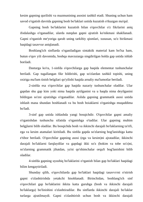 kesim gapning qurilishi va mazmunining asosini tashkil etadi. Shuning uchun ham
savod o'rgatish davrida gapning bosh bo'laklari ustida kuzatish o'tkazgan ma'qul.
Gapning  bosh  bo'laklarini  kuzatish  bilan  o'quvchilar  o'z  fikrlarini  aniq
ifodalashga  o'rganadilar, ularda nutqdan gapni  ajratish  ko'nikmasi  shakllanadi.
Gapni o'rganish me'yoriga qarab uning tarkibiy qismlari, xususan, so'z birikmasi
haqidagi tasavvur aniqlanadi.
Boshlang'ich  sinflarda o'rganiladigan sintaktik material  kam  bo'lsa  ham,
butun o'quv yili davomida, boshqa mavzuiarga singdirilgan holda gap ustida ishlab
boriladi.
Dasturga ko'ra, 1-sinfda o'quvchilarga gap haqida elementar tushunchalar
beriladi.  Gap  tugallangan  fikr  bildirishi,  gap  so'zlardan  tashkil  topishi,  uning
oxiriga ma'lum tinish belgilari qo'yilishi haqida arnaliy ma'lumotlar beriladi.
2-sinfda  esa  o'quvchilar  gap  haqida  nazariy  tushunchalar  oladilar.  Ular
gapdan shu gap kim yoki nima haqida aytilganini va u haqda nima deyilganini
bildirgan so'zni ajratishga o'rganadilar. Aslida gapning grammatik asosi ustida
ishlash mana shundan boshlanadi va bu bosh boiaklarni o'rganishga muqaddima
bo'ladi.
3-sinf  gap  ustida  ishlashda  yangi  bosqichdir.  O'quvchilar  gapni  amaliy
o'rganishdan  tushuncha  sifatida  o'rganishga  o'tadilar.  Ular  gapning  muhim
belgjlarni bilib oladilar. Bu bosqichda bosh va ikkinchi darajali bo'laklarning ta'rifi,
ega va kesim atamalari kiritiladi. Bu sinfda gapda so'zlarning bog'lanishiga katta
e'tibor beriladi. O'quvchilar gapning asosi (ega va kesim)ni ajratadilar, ikkinchi
darajali  bo'laklarni  farqlaydilar  va  gapdagi  ikki  so'z  (hokim  va  tobe  so'z)ni,
so'zlarning  grammatik  jihatdan,  ya'ni  qo'shimchalar  orqaJi  bog'lanishini  bilib
oladilar.
4-sinfda gapning uyushiq bo'laklarini o'rganish bilan gap bo'laklari haqidagi
bilim kengaytiriladi.
Shunday  qilib,  o'quvchilarda  gap  bo'laklari  haqidagi  tasavvгrni  o'stirish
gapni  o'zlashtirishda  yetakchi  hisoblanadi.  Birinchidan,  boshlang'ich  sinf
o'quvchilari  gap  bo'laklarini  ikkita  katta  guruhga  (bosh  va  ikkinchi  darajali
bo'laklarga) bo'linishini o'zlashtiradilar. Bu sinflarda ikkinchi darajali bo'laklar
turlarga  ajratilmaydi.  Gapni  o'zlashtirish  uchun  bosh  va  ikkinchi  darajali
