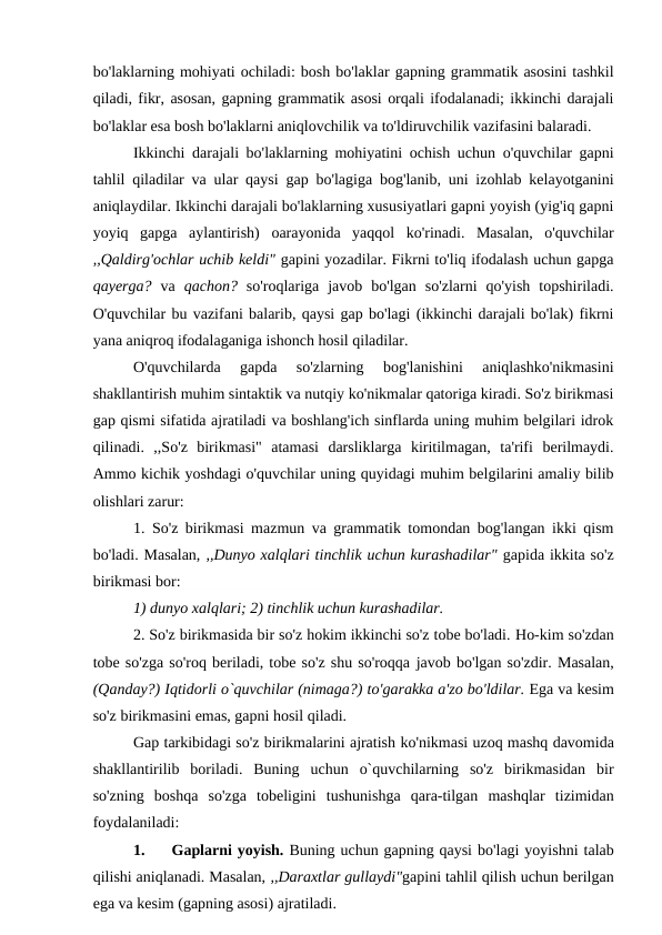 bo'laklarning mohiyati ochiladi: bosh bo'laklar gapning grammatik asosini tashkil
qiladi, fikr, asosan, gapning grammatik asosi orqali ifodalanadi; ikkinchi darajali
bo'laklar esa bosh bo'laklarni aniqlovchilik va to'ldiruvchilik vazifasini balaradi.
Ikkinchi darajali bo'laklarning mohiyatini ochish uchun o'quvchilar gapni
tahlil qiladilar va ular qaysi gap bo'lagiga bog'lanib, uni izohlab kelayotganini
aniqlaydilar. Ikkinchi darajali bo'laklarning xususiyatlari gapni yoyish (yig'iq gapni
yoyiq  gapga  aylantirish)  оarayonida  yaqqol  ko'rinadi.  Masalan,  o'quvchilar
,,Qaldirg'ochlar uchib keldi" gapini yozadilar. Fikrni to'liq ifodalash uchun gapga
qayerga?  va  qachon?  so'roqlariga  javob  bo'lgan  so'zlarni  qo'yish  topshiriladi.
O'quvchilar bu vazifani balarib, qaysi gap bo'lagi (ikkinchi darajali bo'lak) fikrni
yana aniqroq ifodalaganiga ishonch hosil qiladilar.
O'quvchilarda  gapda  so'zlarning  bog'lanishini  aniqlashko'nikmasini
shakllantirish muhim sintaktik va nutqiy ko'nikmalar qatoriga kiradi. So'z birikmasi
gap qismi sifatida ajratiladi va boshlang'ich sinflarda uning muhim belgilari idrok
qilinadi.  ,,So'z  birikmasi"  atamasi  darsliklarga  kiritilmagan,  ta'rifi  berilmaydi.
Ammo kichik yoshdagi o'quvchilar uning quyidagi muhim belgilarini amaliy bilib
olishlari zarur:
1.  So'z birikmasi mazmun va grammatik tomondan bog'langan ikki qism
bo'ladi. Masalan, ,,Dunyo xalqlari tinchlik uchun kurashadilar" gapida ikkita so'z
birikmasi bor: 
1) dunyo xalqlari; 2) tinchlik uchun kurashadilar.
2. So'z birikmasida bir so'z hokim ikkinchi so'z tobe bo'ladi. Ho-kim so'zdan
tobe so'zga so'roq beriladi, tobe so'z shu so'roqqa javob bo'lgan so'zdir. Masalan,
(Qanday?) Iqtidorli o`quvchilar (nimaga?) to'garakka a'zo bo'ldilar. Ega va kesim
so'z birikmasini emas, gapni hosil qiladi.
Gap tarkibidagi so'z birikmalarini ajratish ko'nikmasi uzoq mashq davomida
shakllantirilib  boriladi.  Buning  uchun  o`quvchilarning  so'z  birikmasidan  bir
so'zning  boshqa  so'zga  tobeligini  tushunishga  qara-tilgan  mashqlar  tizimidan
foydalaniladi:
1.
Gaplarni yoyish. Buning uchun gapning qaysi bo'lagi yoyishni talab
qilishi aniqlanadi. Masalan, ,,Daraxtlar gullaydi"gapini tahlil qilish uchun berilgan
ega va kesim (gapning asosi) ajratiladi.
