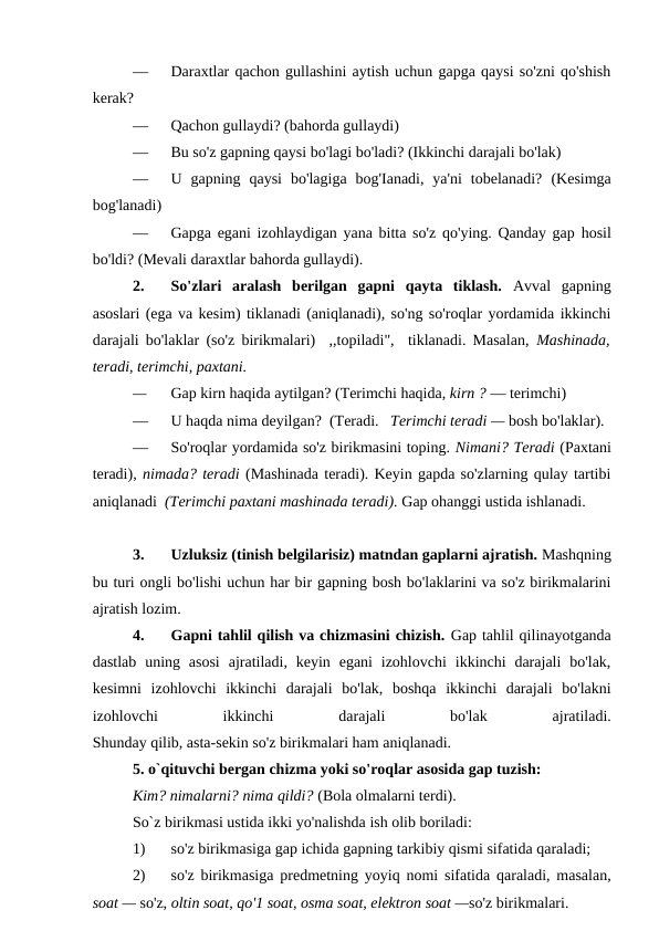 —
Daraxtlar qachon gullashini aytish uchun gapga qaysi so'zni qo'shish
kerak?
—
Qachon gullaydi? (bahorda gullaydi)
—
Bu so'z gapning qaysi bo'lagi bo'ladi? (Ikkinchi darajali bo'lak)
—
U  gapning  qaysi  bo'lagiga  bog'Ianadi,  ya'ni  tobelanadi?  (Kesimga
bog'lanadi)
—
Gapga egani izohlaydigan yana bitta so'z qo'ying. Qanday gap hosil
bo'ldi? (Mevali daraxtlar bahorda gullaydi).
2.
So'zlari  aralash  berilgan  gapni  qayta  tiklash.  Avval  gapning
asoslari (ega va kesim) tiklanadi (aniqlanadi), so'ng so'roqlar yordamida ikkinchi
darajali bo'laklar (so'z birikmalari)  ,,topiladi",  tiklanadi. Masalan,  Mashinada,
teradi, terimchi, paxtani.
—
Gap kirn haqida aytilgan? (Terimchi haqida, kirn ? — terimchi)
—
U haqda nima deyilgan?  (Teradi.   Terimchi teradi — bosh bo'laklar).
—
So'roqlar yordamida so'z birikmasini toping. Nimani? Teradi (Paxtani
teradi), nimada? teradi (Mashinada teradi). Keyin gapda so'zlarning qulay tartibi
aniqlanadi  (Terimchi paxtani mashinada teradi). Gap ohanggi ustida ishlanadi.
3.
Uzluksiz (tinish belgilarisiz) matndan gaplarni ajratish. Mashqning
bu turi ongli bo'lishi uchun har bir gapning bosh bo'laklarini va so'z birikmalarini
ajratish lozim.
4.
Gapni tahlil qilish va chizmasini chizish. Gap tahlil qilinayotganda
dastlab  uning asosi  ajratiladi, keyin  egani  izohlovchi  ikkinchi  darajali  bo'lak,
kesimni  izohlovchi  ikkinchi  darajali  bo'lak,  boshqa  ikkinchi  darajali  bo'lakni
izohlovchi
 
ikkinchi
 
darajali
 
bo'lak
 
ajratiladi.
Shunday qilib, asta-sekin so'z birikmalari ham aniqlanadi.
5. o`qituvchi bergan chizma yoki so'roqlar asosida gap tuzish:
Kim? nimalarni? nima qildi? (Bola olmalarni terdi).
So`z birikmasi ustida ikki yo'nalishda ish olib boriladi:
1)
so'z birikmasiga gap ichida gapning tarkibiy qismi sifatida qaraladi;
2)
so'z birikmasiga predmetning yoyiq nomi sifatida qaraladi, masalan,
soat — so'z, oltin soat, qo'1 soat, osma soat, elektron soat —so'z birikmalari.
