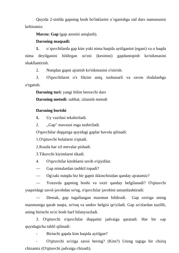 Quyida 2-sinfda gapning bosh bo'laklarini o`rganishga oid dars namunasini
keltiramiz:
Mavzu: Gap (gap asosini aniqlash). 
Darsning maqsadi:
1.
o`quvchilarda gap kim yoki nima haqida aytilganini (egani) va u haqda
nima 
deyilganini 
bildirgan 
so'zni 
(kesimni)
 gapdantopish 
ko'nikmasini
shakllantirish.
2.
Nutqdan gapni ajratish ko'nikmasini o'stirish.
3.
O'quvchilarni  o'z  fikrini  aniq,  tushunarli  va  ravon  ifodalashga
o'rgatish.
Darsning turi: yangi bilim beruvchi dars 
Darsning metodi: suhbat, izlanish metodi
Darsning borishi
1.
Uy vazifasi tekshiriladi.
2.
,,Gap" mavzusi esga tushiriladi.
O'quvchilar diqqatiga quyidagi gaplar havola qilinadi:
1.O'qituvchi bolalarni o'qitadi.
2.Kuzda har xil mevalar pishadi.
3.Tikuvchi kiyimlarni tikadi.
4.
O'quvchilar kitoblarni sevib o'qiydilar.
—
Gap nimalardan tashkil topadi?
—
Og'zaki nutqda biz bir gapni ikkinchisidan qanday ajratamiz?
—
Yozuvda  gapning  boshi  va  oxiri  qanday  belgilanadi?  O'qituvchi
yuqoridagi savol-javobdan so'ng, o'quvchilar javobini umumlashtiradi:
—
Demak,  gap  tugallangan  mazmun  bildiradi.   Gap  oxiriga  uning
mazmuniga qarab nuqta, so'roq va undov belgisi qo'yiladi. Gap so'zlardan tuzilib,
uning birinchi so'zi bosh harf bilanyoziladi.
3.  O'qituvchi  o'quvchilar  diqqatini  jadvaiga  qaratadi.  Har  bir  «ap
quyidagicha tahlil qilinadi:
-
Birinchi gapda kim haqida aytilgan?
-
O'qituvchi  so'ziga  savoi  bering?  (Kim?)  Uning  tagiga  bir  chiziq
chizamiz (O'qituvchi jadvaiga chizadi).
