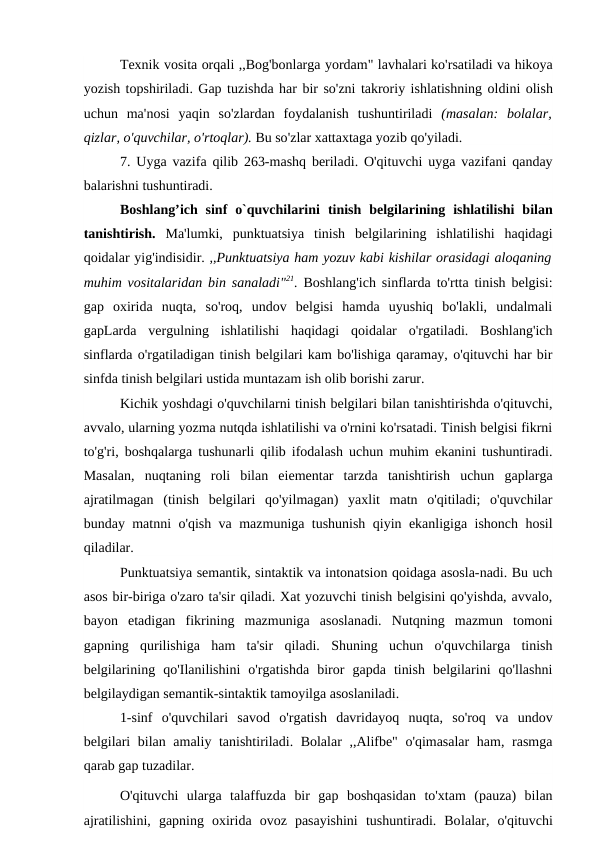 Texnik vosita orqali ,,Bog'bonlarga yordam" lavhalari ko'rsatiladi va hikoya
yozish topshiriladi. Gap tuzishda har bir so'zni takroriy ishlatishning oldini olish
uchun ma'nosi yaqin so'zlardan foydalanish tushuntiriladi (masalan:  bolalar,
qizlar, o'quvchilar, o'rtoqlar). Bu so'zlar xattaxtaga yozib qo'yiladi.
7.  Uyga vazifa qilib 263-mashq beriladi.  O'qituvchi uyga vazifani qanday
balarishni tushuntiradi.
Boshlang’ich sinf  o`quvchilarini  tinish  belgilarining  ishlatilishi  bilan
tanishtirish.  Ma'lumki,  punktuatsiya  tinish  belgilarining  ishlatilishi  haqidagi
qoidalar yig'indisidir. ,,Punktuatsiya ham yozuv kabi kishilar orasidagi aloqaning
muhim vositalaridan bin sanaladi"21.  Boshlang'ich sinflarda to'rtta tinish belgisi:
gap  oxirida  nuqta,  so'roq,  undov  belgisi  hamda  uyushiq  bo'lakli,  undalmali
gapLarda  vergulning  ishlatilishi  haqidagi  qoidalar  o'rgatiladi.  Boshlang'ich
sinflarda o'rgatiladigan tinish belgilari kam bo'lishiga qaramay, o'qituvchi har bir
sinfda tinish belgilari ustida muntazam ish olib borishi zarur.
Kichik yoshdagi o'quvchilarni tinish belgilari bilan tanishtirishda o'qituvchi,
avvalo, ularning yozma nutqda ishlatilishi va o'rnini ko'rsatadi. Tinish belgisi fikrni
to'g'ri, boshqalarga tushunarli qilib ifodalash uchun muhim ekanini tushuntiradi.
Masalan,  nuqtaning  roli  bilan  eiementar  tarzda  tanishtirish  uchun  gaplarga
ajratilmagan  (tinish  belgilari  qo'yilmagan)  yaxlit  matn  o'qitiladi;  o'quvchilar
bunday matnni o'qish va mazmuniga tushunish qiyin ekanligiga ishonch hosil
qiladilar.
Punktuatsiya semantik, sintaktik va intonatsion qoidaga asosla-nadi. Bu uch
asos bir-biriga o'zaro ta'sir qiladi. Xat yozuvchi tinish belgisini qo'yishda, avvalo,
bayon  etadigan  fikrining  mazmuniga  asoslanadi.  Nutqning  mazmun  tomoni
gapning  qurilishiga  ham  ta'sir  qiladi.  Shuning  uchun  o'quvchilarga  tinish
belgilarining  qo'Ilanilishini  o'rgatishda  biror  gapda  tinish  belgilarini  qo'llashni
belgilaydigan semantik-sintaktik tamoyilga asoslaniladi.
1-sinf  o'quvchilari  savod  o'rgatish  davridayoq  nuqta,  so'roq  va  undov
belgilari bilan amaliy tanishtiriladi. Bolalar ,,Alifbe" o'qimasalar  ham, rasmga
qarab gap tuzadilar.
O'qituvchi  ularga  talaffuzda  bir  gap  boshqasidan  to'xtam  (pauza)  bilan
ajratilishini,  gapning  oxirida  ovoz  pasayishini  tushuntiradi.  Bolalar,  o'qituvchi
