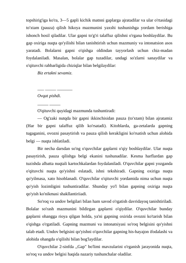 topshirig'iga ko'ra, 3—5 gapli kichik matnni gaplarga ajratadilar va ular o'rtasidagi
to'xtam (pauza) qilish hikoya mazmunini yaxshi tushunishga yordam berishiga
ishonch hosil qiladilar. Ular gapni to'g'ri talaffuz qilishni o'rgana boshlaydilar. Bu
gap oxiriga nuqta qo'yilishi bilan tanishtirish uchun mazmuniy va intonatsion asos
yaratadi.  Bolalarni  gapni  o'qishga  oldindan  tayyorlash  uchun  chiz-madan
foydalaniladi.  Masalan,  bolalar  gap  tuzadilar,  undagi  so'zlarni  sanaydilar  va
o'qituvchi rahbarligida chiziqlar bilan belgilaydilar: 
Biz ertakni sevamiz.
___ _____ _______
Ovqat pishdi.
_____ _____
O'qituvchi quyidagi mazmunda tushuntiradi:
—  Og'zaki nutqda bir gapni ikkinchisidan pauza (to'xtam) bilan ajratamiz
(Har  bir  gapni  talaffuz  qilib  ko'rsatadi).  Kitoblarda,  ga-zetalarda  gapning
tugaganini, ovozni pasaytirish va pauza qilish kerakligini ko'rsatish uchun alohida
belgi — nuqta ishlatiladi.
Bir necha darsdan so'ng o'quvchilar gaplarni o'qiy boshlaydilar. Ular nuqta
pasaytirish,  pauza  qilishga  belgi  ekanini  tushunadilar.  Kesma  harflardan  gap
tuzishda albatta nuqtali kartochkalardan foydalaniladi. O'quvchilar gapni yozganda
o'qituvchi  nuqta  qo'yishni  eslatadi,  ishni  tekshiradi.  Gapning  oxiriga  nuqta
qo'yilmasa, xato hisoblanadi. O'quvchilar o'qituvchi yordamida nima uchun nuqta
qo'yish  lozimligini  tushuntiradilar.  Shunday  yo'l  bilan  gapning  oxiriga  nuqta
qo'yish ko'nikmasi shakllantiriiadi.
So'roq va undov belgilari bilan ham savod o'rgatish davridayoq tanishtiriladi.
Bolalar  so'rash  mazmunini  bildirgan  gaplarni  o'qiydilar.  O'quvchilar  bunday
gaplarni ohangga rioya qilgan holda, ya'ni gapning oxirida ovozni ko'tarish bilan
o'qishga o'rgatiladi. Gapning mazmuni va intonatsiyasi so'roq belgisini qo'yishni
talab etadi. Undov belgisini qo'yishni o'quvchilar gapning his-hayajon ifodalashi va
alohida ohangda o'qilishi bilan bog'laydilar.
O'quvchilar 2-sinfda ,,Gap" bo'limi mavzularini o'rganish jarayonida nuqta,
so'roq va undov belgisi haqida nazariy tushunchalar oladilar.
