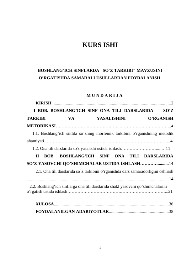 KURS ISHI
BOSHLANGʻICH SINFLARDA "SOʻZ TARKIBI" MAVZUSINI
O’RGATISHDA SAMARALI USULLARDAN FOYDALANISH.
M U N D A R I J A 
KIRISH............................................................................................................2
   I  BOB. BOSHLANG’ICH  SINF  ONA  TILI DARSLARIDA     SO’Z
TARKIBI
 
VA
 
YASALISHINI 
O’RGANISH
METODIKASI……………………………………..……………………………...4
   1.1.  Boshlang’ich sinfda  so’zning morfemik tarkibini o’rganishning metodik
ahamiyati…………………………………………………………………………...4
  1.2. Ona tili darslarida so'z yasalishi ustida ishlash…………………….....…11
II  BOB.  BOSHLANG’ICH  SINF  ONA  TILI  DARSLARIDA
SO’Z YASOVCHI QO’SHIMCHALAR USTIDA ISHLASH…………..........14
2.1. Ona tili darslarida so`z tarkibini o’rganishda dars samaradorligini oshirish
.................................................................................................................................14
   2.2. Boshlangʻich sinflarga ona tili darslarida shakl yasovchi qo’shimchalarini 
o’rgatish ustida ishlash……………………………….…………………………...21
XULOSA........................................................................................................36
FOYDALANILGAN ADABIYOTLAR......................................................38
1
