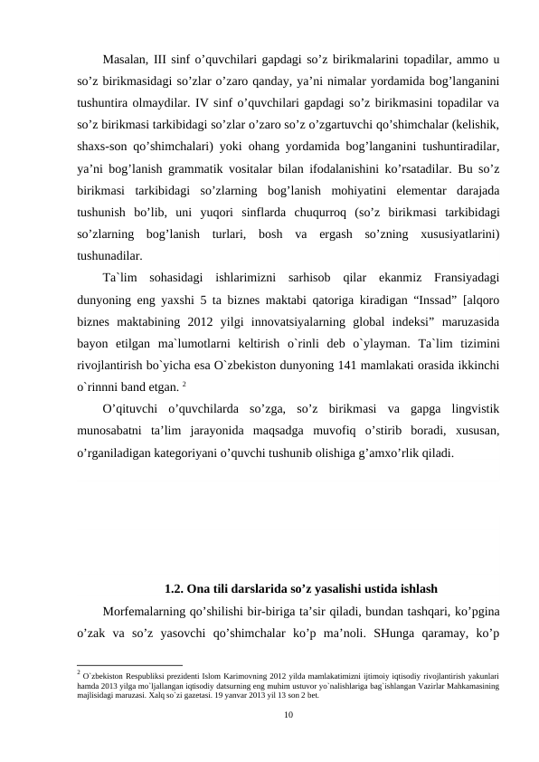 Masalan, III sinf o’quvchilari gapdagi so’z birikmalarini topadilar, ammo u
so’z birikmasidagi so’zlar o’zaro qanday, ya’ni nimalar yordamida bog’langanini
tushuntira olmaydilar. IV sinf o’quvchilari gapdagi so’z birikmasini topadilar va
so’z birikmasi tarkibidagi so’zlar o’zaro so’z o’zgartuvchi qo’shimchalar (kelishik,
shaxs-son qo’shimchalari) yoki ohang yordamida bog’langanini tushuntiradilar,
ya’ni bog’lanish grammatik vositalar bilan ifodalanishini ko’rsatadilar. Bu so’z
birikmasi  tarkibidagi  so’zlarning  bog’lanish  mohiyatini  elementar  darajada
tushunish  bo’lib,  uni  yuqori  sinflarda  chuqurroq  (so’z  birikmasi  tarkibidagi
so’zlarning  bog’lanish  turlari,  bosh  va  ergash  so’zning  xususiyatlarini)
tushunadilar.
Ta`lim  sohasidagi  ishlarimizni  sarhisob  qilar  ekanmiz  Fransiyadagi
dunyoning eng yaxshi 5 ta biznes maktabi qatoriga kiradigan “Inssad” [alqoro
biznes  maktabining  2012  yilgi  innovatsiyalarning  global  indeksi”  maruzasida
bayon  etilgan  ma`lumotlarni  keltirish  o`rinli  deb  o`ylayman.  Ta`lim  tizimini
rivojlantirish bo`yicha esa O`zbekiston dunyoning 141 mamlakati orasida ikkinchi
o`rinnni band etgan. 2
O’qituvchi  o’quvchilarda  so’zga,  so’z  birikmasi  va  gapga  lingvistik
munosabatni  ta’lim  jarayonida  maqsadga  muvofiq  o’stirib  boradi,  xususan,
o’rganiladigan kategoriyani o’quvchi tushunib olishiga g’amxo’rlik qiladi.
 
1.2. Ona tili darslarida so’z yasalishi ustida ishlash
Morfemalarning qo’shilishi bir-biriga ta’sir qiladi, bundan tashqari, ko’pgina
o’zak  va  so’z  yasovchi  qo’shimchalar  ko’p  ma’noli.  SHunga  qaramay,  ko’p
2 O`zbekiston Respubliksi prezidenti Islom Karimovning 2012 yilda mamlakatimizni ijtimoiy iqtisodiy rivojlantirish yakunlari
hamda 2013 yilga mo`ljallangan iqtisodiy datsurning eng muhim ustuvor yo`nalishlariga bag`ishlangan Vazirlar Mahkamasining
majlisidagi maruzasi. Xalq so`zi gazetasi. 19 yanvar 2013 yil 13 son 2 bet. 
10
