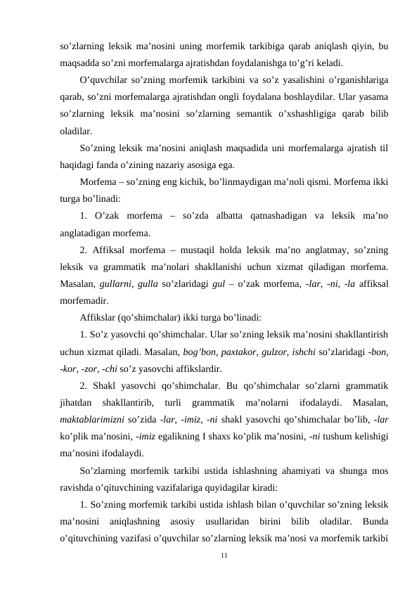 so’zlarning leksik ma’nosini uning morfemik tarkibiga qarab aniqlash qiyin, bu
maqsadda so’zni morfemalarga ajratishdan foydalanishga to’g’ri keladi.
O’quvchilar so’zning morfemik tarkibini va so’z yasalishini o’rganishlariga
qarab, so’zni morfemalarga ajratishdan ongli foydalana boshlaydilar. Ular yasama
so’zlarning  leksik  ma’nosini  so’zlarning  semantik  o’xshashligiga  qarab  bilib
oladilar.
So’zning leksik ma’nosini aniqlash maqsadida uni morfemalarga ajratish til
haqidagi fanda o’zining nazariy asosiga ega.
Morfema – so’zning eng kichik, bo’linmaydigan ma’noli qismi. Morfema ikki
turga bo’linadi: 
1.  O’zak  morfema  –  so’zda  albatta  qatnashadigan  va  leksik  ma’no
anglatadigan morfema.
2. Affiksal morfema – mustaqil holda leksik ma’no anglatmay, so’zning
leksik va grammatik ma’nolari shakllanishi  uchun xizmat  qiladigan morfema.
Masalan,  gullarni, gulla  so’zlaridagi  gul –  o’zak morfema,  -lar, -ni, -la affiksal
morfemadir.
Affikslar (qo’shimchalar) ikki turga bo’linadi: 
1. So’z yasovchi qo’shimchalar. Ular so’zning leksik ma’nosini shakllantirish
uchun xizmat qiladi. Masalan, bog’bon, paxtakor, gulzor, ishchi so’zlaridagi -bon,
-kor, -zor, -chi so’z yasovchi affikslardir. 
2.  Shakl  yasovchi  qo’shimchalar.  Bu  qo’shimchalar  so’zlarni  grammatik
jihatdan  shakllantirib,  turli  grammatik  ma’nolarni  ifodalaydi.  Masalan,
maktablarimizni so’zida -lar, -imiz, -ni shakl yasovchi qo’shimchalar bo’lib, -lar
ko’plik ma’nosini, -imiz egalikning I shaxs ko’plik ma’nosini, -ni tushum kelishigi
ma’nosini ifodalaydi.
So’zlarning morfemik tarkibi ustida ishlashning ahamiyati va shunga mos
ravishda o’qituvchining vazifalariga quyidagilar kiradi:
1. So’zning morfemik tarkibi ustida ishlash bilan o’quvchilar so’zning leksik
ma’nosini  aniqlashning  asosiy  usullaridan  birini  bilib  oladilar.  Bunda
o’qituvchining vazifasi o’quvchilar so’zlarning leksik ma’nosi va morfemik tarkibi
11
