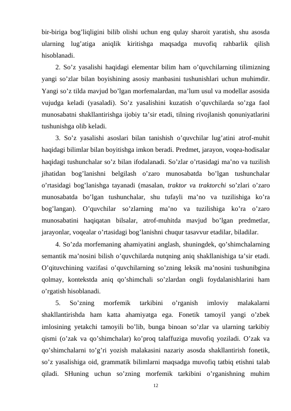 bir-biriga bog’liqligini bilib olishi uchun eng qulay sharoit yaratish, shu asosda
ularning  lug’atiga  aniqlik  kiritishga  maqsadga  muvofiq  rahbarlik  qilish
hisoblanadi.
2. So’z yasalishi haqidagi elementar bilim ham o’quvchilarning tilimizning
yangi so’zlar bilan boyishining asosiy manbasini tushunishlari uchun muhimdir.
Yangi so’z tilda mavjud bo’lgan morfemalardan, ma’lum usul va modellar asosida
vujudga keladi  (yasaladi). So’z yasalishini  kuzatish o’quvchilarda so’zga faol
munosabatni shakllantirishga ijobiy ta’sir etadi, tilning rivojlanish qonuniyatlarini
tushunishga olib keladi.
3. So’z yasalishi asoslari bilan tanishish o’quvchilar lug’atini atrof-muhit
haqidagi bilimlar bilan boyitishga imkon beradi. Predmet, jarayon, voqea-hodisalar
haqidagi tushunchalar so’z bilan ifodalanadi. So’zlar o’rtasidagi ma’no va tuzilish
jihatidan  bog’lanishni  belgilash  o’zaro  munosabatda  bo’lgan  tushunchalar
o’rtasidagi bog’lanishga tayanadi (masalan,  traktor va  traktorchi  so’zlari o’zaro
munosabatda  bo’lgan  tushunchalar,  shu  tufayli  ma’no  va  tuzilishiga  ko’ra
bog’langan).  O’quvchilar  so’zlarning  ma’no  va  tuzilishiga  ko’ra  o’zaro
munosabatini  haqiqatan  bilsalar,  atrof-muhitda  mavjud  bo’lgan  predmetlar,
jarayonlar, voqealar o’rtasidagi bog’lanishni chuqur tasavvur etadilar, biladilar.
4. So’zda morfemaning ahamiyatini anglash, shuningdek, qo’shimchalarning
semantik ma’nosini bilish o’quvchilarda nutqning aniq shakllanishiga ta’sir etadi.
O’qituvchining vazifasi o’quvchilarning so’zning leksik ma’nosini tushunibgina
qolmay,  kontekstda  aniq  qo’shimchali  so’zlardan  ongli  foydalanishlarini  ham
o’rgatish hisoblanadi.
5.  So’zning  morfemik  tarkibini  o’rganish  imloviy  malakalarni
shakllantirishda  ham  katta  ahamiyatga  ega.  Fonetik  tamoyil  yangi  o’zbek
imlosining yetakchi tamoyili bo’lib, bunga binoan so’zlar va ularning tarkibiy
qismi (o’zak va qo’shimchalar) ko’proq talaffuziga muvofiq yoziladi. O’zak va
qo’shimchalarni to’g’ri yozish malakasini nazariy asosda shakllantirish fonetik,
so’z yasalishiga oid, grammatik bilimlarni maqsadga muvofiq tatbiq etishni talab
qiladi.  SHuning  uchun  so’zning  morfemik  tarkibini  o’rganishning  muhim
12
