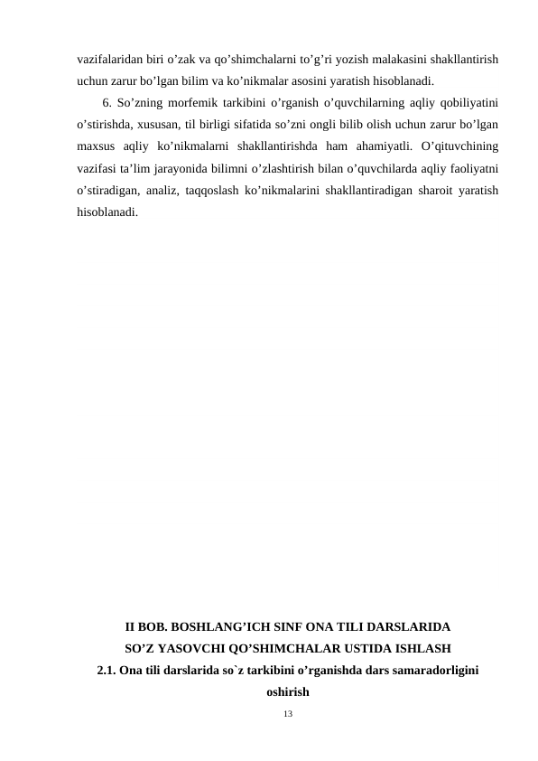vazifalaridan biri o’zak va qo’shimchalarni to’g’ri yozish malakasini shakllantirish
uchun zarur bo’lgan bilim va ko’nikmalar asosini yaratish hisoblanadi.
6. So’zning morfemik tarkibini o’rganish o’quvchilarning aqliy qobiliyatini
o’stirishda, xususan, til birligi sifatida so’zni ongli bilib olish uchun zarur bo’lgan
maxsus  aqliy  ko’nikmalarni  shakllantirishda  ham  ahamiyatli.  O’qituvchining
vazifasi ta’lim jarayonida bilimni o’zlashtirish bilan o’quvchilarda aqliy faoliyatni
o’stiradigan, analiz, taqqoslash ko’nikmalarini shakllantiradigan sharoit yaratish
hisoblanadi.
 
II BOB. BOSHLANG’ICH SINF ONA TILI DARSLARIDA
SO’Z YASOVCHI QO’SHIMCHALAR USTIDA ISHLASH
2.1. Ona tili darslarida so`z tarkibini o’rganishda dars samaradorligini
oshirish 
13
