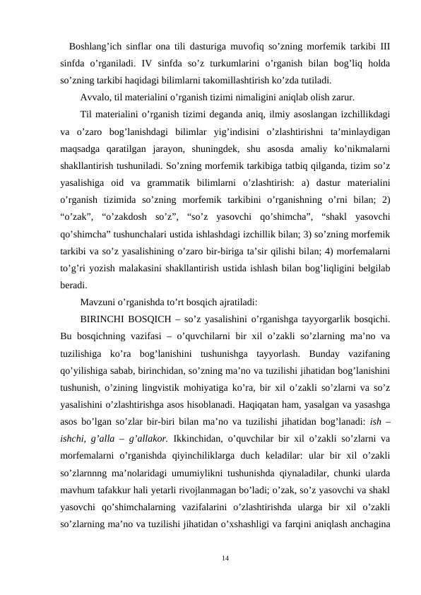   Boshlang’ich sinflar ona tili dasturiga muvofiq so’zning morfemik tarkibi III
sinfda  o’rganiladi.  IV  sinfda  so’z  turkumlarini  o’rganish  bilan  bog’liq  holda
so’zning tarkibi haqidagi bilimlarni takomillashtirish ko’zda tutiladi.
Avvalo, til materialini o’rganish tizimi nimaligini aniqlab olish zarur.
Til materialini o’rganish tizimi deganda aniq, ilmiy asoslangan izchillikdagi
va  o’zaro  bog’lanishdagi  bilimlar  yig’indisini  o’zlashtirishni  ta’minlaydigan
maqsadga  qaratilgan  jarayon,  shuningdek,  shu  asosda  amaliy  ko’nikmalarni
shakllantirish tushuniladi. So’zning morfemik tarkibiga tatbiq qilganda, tizim so’z
yasalishiga  oid  va  grammatik  bilimlarni  o’zlashtirish:  a)  dastur  materialini
o’rganish  tizimida  so’zning  morfemik  tarkibini  o’rganishning  o’rni  bilan;  2)
“o’zak”,  “o’zakdosh  so’z”,  “so’z  yasovchi  qo’shimcha”,  “shakl  yasovchi
qo’shimcha” tushunchalari ustida ishlashdagi izchillik bilan; 3) so’zning morfemik
tarkibi va so’z yasalishining o’zaro bir-biriga ta’sir qilishi bilan; 4) morfemalarni
to’g’ri yozish malakasini shakllantirish ustida ishlash bilan bog’liqligini belgilab
beradi.
Mavzuni o’rganishda to’rt bosqich ajratiladi:
BIRINCHI BOSQICH – so’z yasalishini o’rganishga tayyorgarlik bosqichi.
Bu bosqichning vazifasi – o’quvchilarni bir xil o’zakli so’zlarning ma’no va
tuzilishiga  ko’ra  bog’lanishini  tushunishga  tayyorlash.  Bunday  vazifaning
qo’yilishiga sabab, birinchidan, so’zning ma’no va tuzilishi jihatidan bog’lanishini
tushunish, o’zining lingvistik mohiyatiga ko’ra, bir xil o’zakli so’zlarni va so’z
yasalishini o’zlashtirishga asos hisoblanadi. Haqiqatan ham, yasalgan va yasashga
asos bo’lgan so’zlar bir-biri bilan ma’no va tuzilishi jihatidan bog’lanadi:  ish –
ishchi, g’alla – g’allakor.  Ikkinchidan, o’quvchilar bir xil o’zakli so’zlarni va
morfemalarni  o’rganishda  qiyinchiliklarga  duch  keladilar:  ular  bir  xil  o’zakli
so’zlarnnng ma’nolaridagi umumiylikni tushunishda qiynaladilar, chunki ularda
mavhum tafakkur hali yetarli rivojlanmagan bo’ladi; o’zak, so’z yasovchi va shakl
yasovchi  qo’shimchalarning  vazifalarini  o’zlashtirishda  ularga  bir  xil  o’zakli
so’zlarning ma’no va tuzilishi jihatidan o’xshashligi va farqini aniqlash anchagina
14
