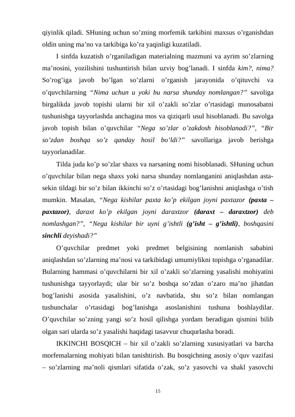qiyinlik qiladi. SHuning uchun so’zning morfemik tarkibini maxsus o’rganishdan
oldin uning ma’no va tarkibiga ko’ra yaqinligi kuzatiladi.
I sinfda kuzatish o’rganiladigan materialning mazmuni va ayrim so’zlarning
ma’nosini, yozilishini tushuntirish bilan uzviy bog’lanadi. I sinfda  kim?, nima?
So’rog’iga  javob  bo’lgan  so’zlarni  o’rganish  jarayonida  o’qituvchi  va
o’quvchilarning  “Nima uchun u yoki bu narsa shunday nomlangan?” savoliga
birgalikda javob topishi  ularni  bir  xil  o’zakli  so’zlar  o’rtasidagi  munosabatni
tushunishga tayyorlashda anchagina mos va qiziqarli usul hisoblanadi. Bu savolga
javob  topish  bilan  o’quvchilar  “Nega  so’zlar  o’zakdosh  hisoblanadi?”,  “Bir
so’zdan  boshqa  so’z  qanday  hosil  bo’ldi?” savollariga  javob  berishga
tayyorlanadilar.
Tilda juda ko’p so’zlar shaxs va narsaning nomi hisoblanadi. SHuning uchun
o’quvchilar bilan nega shaxs yoki narsa shunday nomlanganini aniqlashdan asta-
sekin tildagi bir so’z bilan ikkinchi so’z o’rtasidagi bog’lanishni aniqlashga o’tish
mumkin. Masalan,  “Nega kishilar paxta ko’p ekilgan joyni paxtazor  (paxta –
paxtazor),  daraxt  ko’p  ekilgan  joyni  daraxtzor  (daraxt  –  daraxtzor) deb
nomlashgan?”, “Nega kishilar bir uyni g’ishtli  (g’isht – g’ishtli),  boshqasini
sinchli deyishadi?” 
O’quvchilar  predmet  yoki  predmet  belgisining  nomlanish  sababini
aniqlashdan so’zlarning ma’nosi va tarkibidagi umumiylikni topishga o’rganadilar.
Bularning hammasi o’quvchilarni bir xil o’zakli so’zlarning yasalishi mohiyatini
tushunishga  tayyorlaydi;  ular  bir  so’z  boshqa  so’zdan  o’zaro  ma’no  jihatdan
bog’lanishi  asosida  yasalishini,  o’z  navbatida,  shu  so’z  bilan  nomlangan
tushunchalar  o’rtasidagi  bog’lanishga  asoslanishini  tushuna  boshlaydilar.
O’quvchilar so’zning yangi so’z hosil qilishga yordam beradigan qismini bilib
olgan sari ularda so’z yasalishi haqidagi tasavvur chuqurlasha boradi.
IKKINCHI BOSQICH – bir xil o’zakli so’zlarning xususiyatlari va barcha
morfemalarning mohiyati bilan tanishtirish. Bu bosqichning asosiy o’quv vazifasi
– so’zlarning ma’noli qismlari sifatida o’zak, so’z yasovchi va shakl yasovchi
15

