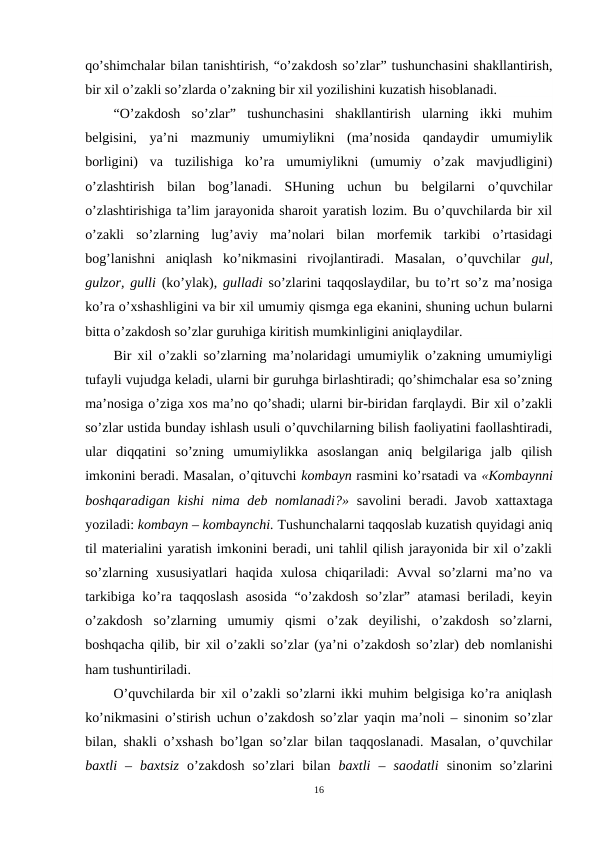 qo’shimchalar bilan tanishtirish, “o’zakdosh so’zlar” tushunchasini shakllantirish,
bir xil o’zakli so’zlarda o’zakning bir xil yozilishini kuzatish hisoblanadi.
“O’zakdosh  so’zlar”  tushunchasini  shakllantirish  ularning  ikki  muhim
belgisini,  ya’ni  mazmuniy  umumiylikni  (ma’nosida  qandaydir  umumiylik
borligini)  va  tuzilishiga  ko’ra  umumiylikni  (umumiy  o’zak  mavjudligini)
o’zlashtirish  bilan  bog’lanadi.  SHuning  uchun  bu  belgilarni  o’quvchilar
o’zlashtirishiga ta’lim jarayonida sharoit yaratish lozim. Bu o’quvchilarda bir xil
o’zakli  so’zlarning  lug’aviy  ma’nolari  bilan  morfemik  tarkibi  o’rtasidagi
bog’lanishni  aniqlash  ko’nikmasini  rivojlantiradi.  Masalan,  o’quvchilar  gul,
gulzor, gulli  (ko’ylak),  gulladi  so’zlarini taqqoslaydilar, bu to’rt so’z ma’nosiga
ko’ra o’xshashligini va bir xil umumiy qismga ega ekanini, shuning uchun bularni
bitta o’zakdosh so’zlar guruhiga kiritish mumkinligini aniqlaydilar.
Bir xil o’zakli so’zlarning ma’nolaridagi umumiylik o’zakning umumiyligi
tufayli vujudga keladi, ularni bir guruhga birlashtiradi; qo’shimchalar esa so’zning
ma’nosiga o’ziga xos ma’no qo’shadi; ularni bir-biridan farqlaydi. Bir xil o’zakli
so’zlar ustida bunday ishlash usuli o’quvchilarning bilish faoliyatini faollashtiradi,
ular  diqqatini  so’zning  umumiylikka  asoslangan  aniq  belgilariga  jalb  qilish
imkonini beradi. Masalan, o’qituvchi kombayn rasmini ko’rsatadi va «Kombaynni
boshqaradigan kishi  nima deb nomlanadi?» savolini  beradi. Javob xattaxtaga
yoziladi: kombayn – kombaynchi. Tushunchalarni taqqoslab kuzatish quyidagi aniq
til materialini yaratish imkonini beradi, uni tahlil qilish jarayonida bir xil o’zakli
so’zlarning  xususiyatlari  haqida  xulosa  chiqariladi:  Avval  so’zlarni  ma’no  va
tarkibiga ko’ra taqqoslash asosida “o’zakdosh so’zlar” atamasi beriladi, keyin
o’zakdosh  so’zlarning  umumiy  qismi  o’zak  deyilishi,  o’zakdosh  so’zlarni,
boshqacha qilib, bir xil o’zakli so’zlar (ya’ni o’zakdosh so’zlar) deb nomlanishi
ham tushuntiriladi.
O’quvchilarda bir xil o’zakli so’zlarni ikki muhim belgisiga ko’ra aniqlash
ko’nikmasini o’stirish uchun o’zakdosh so’zlar yaqin ma’noli – sinonim so’zlar
bilan, shakli o’xshash bo’lgan so’zlar bilan taqqoslanadi. Masalan, o’quvchilar
baxtli  – baxtsiz  o’zakdosh  so’zlari  bilan  baxtli  –  saodatli  sinonim  so’zlarini
16
