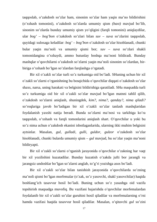 taqqoslab, o’zakdosh so’zlar ham, sinonim so’zlar ham yaqin ma’no bildirishini
(o’xshash tomonini), o’zakdosh so’zlarda umumiy qism  (baxt)  mavjud bo’lib,
sinonim so’zlarda bunday umumiy qism yo’qligini (farqli tomonini) aniqlaydilar,
ular  bog’ – bog’bon o’zakdosh so’zlari bilan  suv –  suva  so’zlarini taqqoslab,
quyidagi xulosaga keladilar: bog’ – bog’bon o’zakdosh so’zlar hisoblanadi, chunki
bular  yaqin  ma’noli  va  umumiy  qismi  bor;  suv  –  suva  so’zlari  shakli
tomonidangina  o’xshaydi,  ammo  butunlay  boshqa  ma’noni  bildiradi.  Bunday
mashqlar o’quvchilarni o’zakdosh so’zlarni yaqin ma’noli sinonim so’zlardan, bir-
biriga o’xshash bo’lgan so’zlardan farqlashga o’rgatadi.
Bir xil o’zakli so’zlar turli so’z turkumiga oid bo’ladi. SHuning uchun bir xil
o’zakli so’zlarni o’rganishning bu bosqichida o’quvchilar diqqati o’zakdosh so’zlar
shaxs, narsa, uning harakati va belgisini bildirishiga qaratiladi. SHu maqsadda turli
so’z turkumiga oid bir xil o’zakli so’zlar mavjud bo’lgan matnni tahlil qilib,
o’zakdosh so’zlarni aniqlash, shuningdek,  kim?, nima?, qanday?, nima qiladi?
so’roqlariga  javob  bo’ladigan  bir  xil  o’zakli  so’zlar  tanlash  mashqlaridan
foydalanish  yaxshi  natija  beradi.  Bunda  so’zlarni  ma’nosi  va  tarkibiga  ko’ra
taqqoslab, o’xshash va farqli tomonlarini aniqlash shart. O’quvchilar u yoki bu
so’z nima uchun o’zakdosh ekanini isbotlaganlarida, ularning ikki muhim belgisini
aytsinlar.  Masalan,  gul,  gulladi,  gulli,  guldor,  gulzor  o’zakdosh  so’zlar
hisoblanadi, chunki bularda umumiy qism – gul mavjud, bu so’zlar yaqin ma’noni
bildiryapti.
Bir xil o’zakli so’zlarni o’rganish jarayonida o’quvchilar o’zakning har vaqt
bir  xil  yozilishini  kuzatadilar.  Bunday  kuzatish  o’zakda  jufti  bor  jarangli  va
jarangsiz undoshlar bo’lgan so’zlarni anglab, to’g’ri yozishga asos bo’ladi.
Bir  xil  o’zakli  so’zlar  bilan  tanishish  jarayonida  o’quvchilarda  so’zning
ma’noli qismi bo’lgan morfemalar (o’zak, so’z yasovchi, shakl yasovchilar) haqida
boshlang’ich  tasavvur  hosil  bo’ladi.  Buning  uchun  so’z  yasashga  oid  vazifa
topshirish maqsadga muvofiq. Bu vazifani bajarishda o’quvchilar morfemalardan
foydalanib bir xil o’zakli so’zlar guruhini hosil qiladilar va morfemalarning o’rni
hamda vazifasi haqida tasavvur hosil qiladilar. Masalan, o’qituvchi  gul so’zini
17
