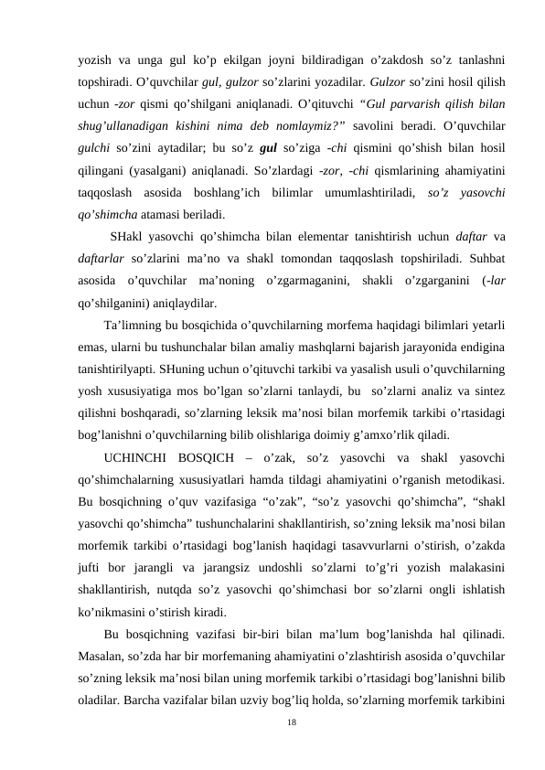 yozish  va  unga gul  ko’p  ekilgan  joyni  bildiradigan o’zakdosh  so’z  tanlashni
topshiradi. O’quvchilar gul, gulzor so’zlarini yozadilar. Gulzor so’zini hosil qilish
uchun -zor  qismi qo’shilgani aniqlanadi. O’qituvchi  “Gul parvarish qilish bilan
shug’ullanadigan  kishini  nima  deb  nomlaymiz?” savolini  beradi.  O’quvchilar
gulchi so’zini aytadilar; bu so’z  gul so’ziga  -chi  qismini qo’shish bilan hosil
qilingani (yasalgani) aniqlanadi. So’zlardagi  -zor, -chi  qismlarining ahamiyatini
taqqoslash  asosida  boshlang’ich  bilimlar  umumlashtiriladi,  so’z  yasovchi
qo’shimcha atamasi beriladi. 
 SHakl yasovchi qo’shimcha bilan elementar tanishtirish uchun  daftar  va
daftarlar  so’zlarini  ma’no  va  shakl  tomondan  taqqoslash  topshiriladi.  Suhbat
asosida  o’quvchilar  ma’noning  o’zgarmaganini,  shakli  o’zgarganini  (-lar
qo’shilganini) aniqlaydilar.
Ta’limning bu bosqichida o’quvchilarning morfema haqidagi bilimlari yetarli
emas, ularni bu tushunchalar bilan amaliy mashqlarni bajarish jarayonida endigina
tanishtirilyapti. SHuning uchun o’qituvchi tarkibi va yasalish usuli o’quvchilarning
yosh xususiyatiga mos bo’lgan so’zlarni tanlaydi, bu  so’zlarni analiz va sintez
qilishni boshqaradi, so’zlarning leksik ma’nosi bilan morfemik tarkibi o’rtasidagi
bog’lanishni o’quvchilarning bilib olishlariga doimiy g’amxo’rlik qiladi. 
UCHINCHI  BOSQICH  –  o’zak,  so’z  yasovchi  va  shakl  yasovchi
qo’shimchalarning xususiyatlari hamda tildagi ahamiyatini o’rganish metodikasi.
Bu bosqichning o’quv vazifasiga “o’zak”, “so’z yasovchi qo’shimcha”, “shakl
yasovchi qo’shimcha” tushunchalarini shakllantirish, so’zning leksik ma’nosi bilan
morfemik tarkibi o’rtasidagi bog’lanish haqidagi tasavvurlarni o’stirish, o’zakda
jufti  bor  jarangli  va  jarangsiz  undoshli  so’zlarni  to’g’ri  yozish  malakasini
shakllantirish, nutqda so’z yasovchi qo’shimchasi  bor so’zlarni ongli ishlatish
ko’nikmasini o’stirish kiradi.
Bu  bosqichning  vazifasi  bir-biri  bilan  ma’lum  bog’lanishda  hal  qilinadi.
Masalan, so’zda har bir morfemaning ahamiyatini o’zlashtirish asosida o’quvchilar
so’zning leksik ma’nosi bilan uning morfemik tarkibi o’rtasidagi bog’lanishni bilib
oladilar. Barcha vazifalar bilan uzviy bog’liq holda, so’zlarning morfemik tarkibini
18
