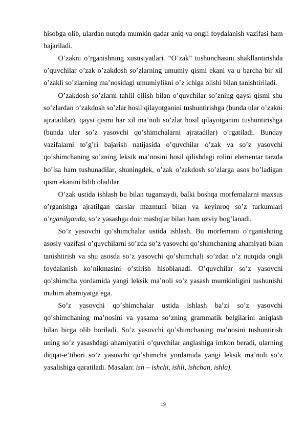 hisobga olib, ulardan nutqda mumkin qadar aniq va ongli foydalanish vazifasi ham
bajariladi.
O’zakni o’rganishning xususiyatlari. “O’zak” tushunchasini shakllantirishda
o’quvchilar o’zak o’zakdosh so’zlarning umumiy qismi ekani va u barcha bir xil
o’zakli so’zlarning ma’nosidagi umumiylikni o’z ichiga olishi bilan tanishtiriladi.
O’zakdosh so’zlarni tahlil qilish bilan o’quvchilar so’zning qaysi qismi shu
so’zlardan o’zakdosh so’zlar hosil qilayotganini tushuntirishga (bunda ular o’zakni
ajratadilar), qaysi qismi har xil ma’noli so’zlar hosil qilayotganini tushuntirishga
(bunda  ular  so’z  yasovchi  qo’shimchalarni  ajratadilar)  o’rgatiladi.  Bunday
vazifalarni  to’g’ri  bajarish  natijasida  o’quvchilar  o’zak  va  so’z  yasovchi
qo’shimchaning so’zning leksik ma’nosini hosil qilishdagi rolini elementar tarzda
bo’lsa ham tushunadilar, shuningdek, o’zak o’zakdosh so’zlarga asos bo’ladigan
qism ekanini bilib oladilar.
O’zak ustida ishlash bu bilan tugamaydi, balki boshqa morfemalarni maxsus
o’rganishga  ajratilgan  darslar  mazmuni  bilan  va  keyinroq  so’z  turkumlari
o’rganilganda, so’z yasashga doir mashqlar bilan ham uzviy bog’lanadi.
So’z yasovchi qo’shimchalar  ustida  ishlash. Bu morfemani o’rganishning
asosiy vazifasi o’quvchilarni so’zda so’z yasovchi qo’shimchaning ahamiyati bilan
tanishtirish va shu asosda so’z yasovchi  qo’shimchali so’zdan  o’z nutqida ongli
foydalanish  ko’nikmasini o’stirish  hisoblanadi. O’quvchilar  so’z  yasovchi
qo’shimcha yordamida yangi leksik ma’noli so’z yasash mumkinligini tushunishi
muhim ahamiyatga ega.
So’z  yasovchi  qo’shimchalar  ustida  ishlash  ba’zi  so’z  yasovchi
qo’shimchaning ma’nosini va yasama  so’zning grammatik belgilarini  aniqlash
bilan birga olib boriladi. So’z yasovchi qo’shimchaning ma’nosini tushuntirish
uning so’z yasashdagi ahamiyatini o’quvchilar anglashiga imkon beradi, ularning
diqqat-e’tibori so’z yasovchi qo’shimcha yordamida yangi leksik ma’noli so’z
yasalishiga qaratiladi. Masalan: ish – ishchi, ishli, ishchan, ishla). 
19
