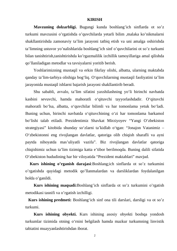 KIRISH
Mavzuning  dolzarbligi. Bugungi  kunda  boshlang’ich  sinflarda  ot  so’z
turkumi mavzusini o’rgatishda o’quvchilarda yetarli bilim ,malaka ko’nikmalarni
shakllantirishda zamonaviy ta’lim jarayoni tatbiq etish va uni amalga oshirishda
ta’limning ustuvor yo’nalishlarida boshlang’ich sinf o’quvchilarini ot so’z turkumi
bilan tanishtirish,tanishtirishda ko’rgazmalilik izchillik tamoyillariga amal qilishda
qo’llaniladigan metodlar va tavsiyalarni yoritib berish.
Yoshlarimizning mustaqil va erkin fikrlay olishi, albatta, ularning maktabda
qanday taʼlim-tarbiya olishiga bogʻliq. Oʻquvchilarning mustaqil faoliyatini taʼlim
jarayonida mustaqil ishlarni bajarish jarayoni shakllantirib beradi. 
Shu sababli, avvalo, taʼlim sifatini yaxshilashning yoʻli birinchi navbatda
kasbini  sevuvchi,  hamda  mahoratli  oʻqituvchi  tayyorlashdadir.  Oʻqituvchi
mahoratli boʻlsa, albatta, oʻquvchilar bilimli va har tomonlama yetuk boʻladi.
Buning uchun, birinchi navbatda oʻqituvchining oʻzi har tomonlama barkamol
boʻlishi  talab  etiladi.  Prezidentimiz  Shavkat  Mirziyoyev  “Yangi  Oʻzbekiston
strategiyasi” kitobida shunday soʻzlarni taʼkidlab oʻtgan: “Jonajon Vatanimiz –
Oʻzbekistonni eng rivojlangan davlatlar, qatoriga olib chiqish sharafli va ayni
paytda  nihoyatda  masʼuliyatli  vazifa”.  Biz  rivojlangan  davlatlar  qatoriga
chiqishimiz uchun taʼlim tizimiga katta eʼtibor berilmoqda. Buning dalili sifatida
Oʻzbekiston hududining har bir viloyatida “Prezident maktablari” mavjud.
  Kurs ishining o’rganish darajasi:Boshlang;ich sinflarda ot so’z turkumini
o’rgatishda  quyidagi  metodik  qo’llanmalardan  va  darsliklardan  foydalanilgan
holda o’ganildi.
Kurs ishining maqsadi:Boshlang’ich sinflarda ot so’z turkumini o’rgatish
metodikasi tasnifi va o’rgatish izchilligi.
  Kurs ishining predmeti: Boshlangʻich sinf ona tili darslari, darsligi va ot so’z
turkumi.
Kurs  ishining  obyekti.  Kurs  ishining  asosiy  obyekti  boshqa  yondosh
turkumlar tizimida otning o‘rnini belgilash hamda mazkur turkumning linvistik
tabiatini muayyanlashtirishdan iborat.
2
