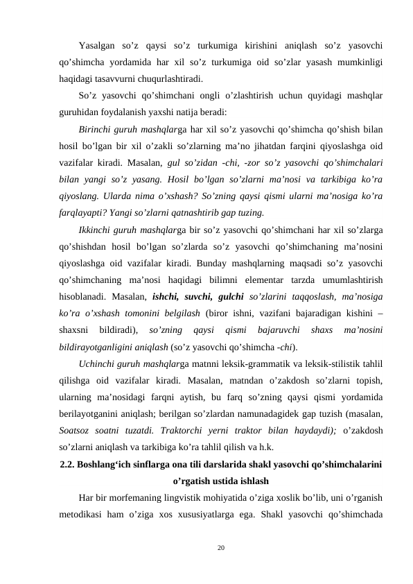Yasalgan  so’z qaysi  so’z  turkumiga  kirishini  aniqlash  so’z  yasovchi
qo’shimcha  yordamida har  xil  so’z  turkumiga  oid  so’zlar  yasash  mumkinligi
haqidagi tasavvurni chuqurlashtiradi.
So’z  yasovchi  qo’shimchani  ongli  o’zlashtirish  uchun quyidagi  mashqlar
guruhidan foydalanish yaxshi natija beradi:
Birinchi guruh mashqlarga har xil so’z yasovchi qo’shimcha qo’shish bilan
hosil bo’lgan bir xil o’zakli so’zlarning ma’no jihatdan farqini qiyoslashga oid
vazifalar kiradi. Masalan,  gul  so’zidan  -chi, -zor  so’z yasovchi qo’shimchalari
bilan yangi  so’z  yasang.  Hosil  bo’lgan so’zlarni  ma’nosi  va  tarkibiga  ko’ra
qiyoslang. Ularda nima o’xshash? So’zning qaysi qismi ularni ma’nosiga ko’ra
farqlayapti? Yangi so’zlarni qatnashtirib gap tuzing.
Ikkinchi guruh mashqlarga bir so’z yasovchi qo’shimchani har xil so’zlarga
qo’shishdan  hosil  bo’lgan  so’zlarda  so’z  yasovchi  qo’shimchaning  ma’nosini
qiyoslashga oid vazifalar kiradi. Bunday mashqlarning maqsadi so’z yasovchi
qo’shimchaning ma’nosi  haqidagi  bilimni  elementar  tarzda  umumlashtirish
hisoblanadi.  Masalan,  ishchi,  suvchi,  gulchi so’zlarini  taqqoslash,  ma’nosiga
ko’ra o’xshash tomonini belgilash  (biror ishni, vazifani bajaradigan kishini –
shaxsni  bildiradi),
 so’zning  qaysi  qismi  bajaruvchi  shaxs  ma’nosini
bildirayotganligini aniqlash (so’z yasovchi qo’shimcha -chi).
Uchinchi guruh mashqlarga matnni leksik-grammatik va leksik-stilistik tahlil
qilishga  oid  vazifalar  kiradi.  Masalan,  matndan  o’zakdosh  so’zlarni  topish,
ularning  ma’nosidagi  farqni  aytish,  bu  farq  so’zning  qaysi  qismi  yordamida
berilayotganini aniqlash; berilgan so’zlardan namunadagidek gap tuzish (masalan,
Soatsoz  soatni  tuzatdi.  Traktorchi  yerni  traktor  bilan  haydaydi);  o’zakdosh
so’zlarni aniqlash va tarkibiga ko’ra tahlil qilish va h.k.
2.2. Boshlangʻich sinflarga ona tili darslarida shakl yasovchi qo’shimchalarini
o’rgatish ustida ishlash
Har bir morfemaning lingvistik mohiyatida o’ziga xoslik bo’lib, uni o’rganish
metodikasi  ham  o’ziga  xos  xususiyatlarga  ega.  Shakl  yasovchi  qo’shimchada
20
