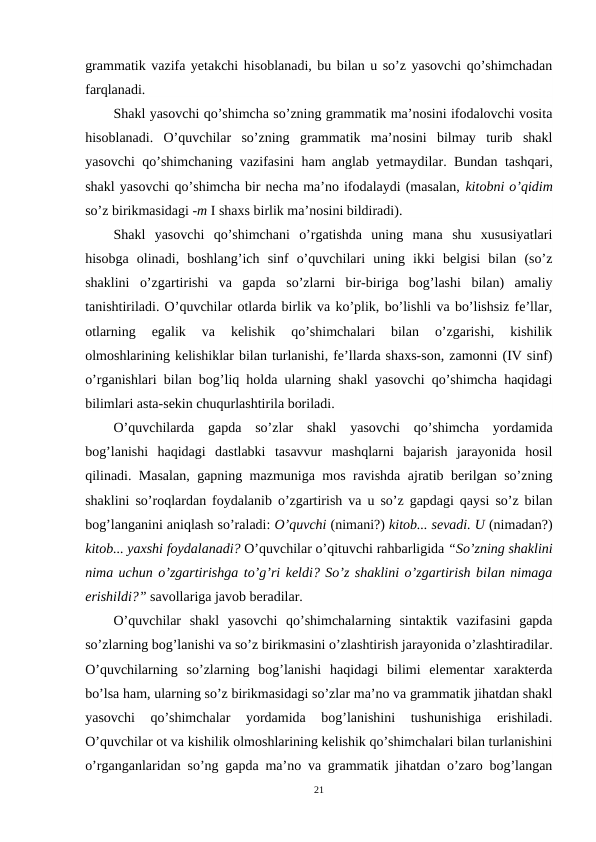 grammatik vazifa yetakchi hisoblanadi, bu bilan u so’z yasovchi qo’shimchadan
farqlanadi.  
Shakl yasovchi qo’shimcha so’zning grammatik ma’nosini ifodalovchi vosita
hisoblanadi.  O’quvchilar  so’zning  grammatik  ma’nosini  bilmay  turib  shakl
yasovchi qo’shimchaning vazifasini ham anglab yetmaydilar. Bundan tashqari,
shakl yasovchi qo’shimcha bir necha ma’no ifodalaydi (masalan, kitobni o’qidim
so’z birikmasidagi -m I shaxs birlik ma’nosini bildiradi).                        
Shakl  yasovchi  qo’shimchani  o’rgatishda  uning  mana  shu  xususiyatlari
hisobga  olinadi,  boshlang’ich  sinf  o’quvchilari  uning  ikki  belgisi  bilan  (so’z
shaklini  o’zgartirishi  va  gapda  so’zlarni  bir-biriga  bog’lashi  bilan)  amaliy
tanishtiriladi. O’quvchilar otlarda birlik va ko’plik, bo’lishli va bo’lishsiz fe’llar,
otlarning  egalik  va  kelishik  qo’shimchalari  bilan  o’zgarishi,  kishilik
olmoshlarining kelishiklar bilan turlanishi, fe’llarda shaxs-son, zamonni (IV sinf)
o’rganishlari bilan bog’liq holda ularning shakl yasovchi qo’shimcha haqidagi
bilimlari asta-sekin chuqurlashtirila boriladi.
O’quvchilarda  gapda  so’zlar  shakl  yasovchi  qo’shimcha  yordamida
bog’lanishi  haqidagi  dastlabki  tasavvur  mashqlarni  bajarish  jarayonida  hosil
qilinadi. Masalan, gapning mazmuniga mos ravishda ajratib berilgan so’zning
shaklini so’roqlardan foydalanib o’zgartirish va u so’z gapdagi qaysi so’z bilan
bog’langanini aniqlash so’raladi: O’quvchi (nimani?) kitob... sevadi. U (nimadan?)
kitob... yaxshi foydalanadi? O’quvchilar o’qituvchi rahbarligida “So’zning shaklini
nima uchun o’zgartirishga to’g’ri keldi? So’z shaklini o’zgartirish bilan nimaga
erishildi?” savollariga javob beradilar. 
O’quvchilar  shakl  yasovchi  qo’shimchalarning  sintaktik  vazifasini  gapda
so’zlarning bog’lanishi va so’z birikmasini o’zlashtirish jarayonida o’zlashtiradilar.
O’quvchilarning  so’zlarning  bog’lanishi  haqidagi  bilimi  elementar  xarakterda
bo’lsa ham, ularning so’z birikmasidagi so’zlar ma’no va grammatik jihatdan shakl
yasovchi  qo’shimchalar  yordamida  bog’lanishini  tushunishiga  erishiladi.
O’quvchilar ot va kishilik olmoshlarining kelishik qo’shimchalari bilan turlanishini
o’rganganlaridan so’ng gapda ma’no va grammatik jihatdan o’zaro bog’langan
21
