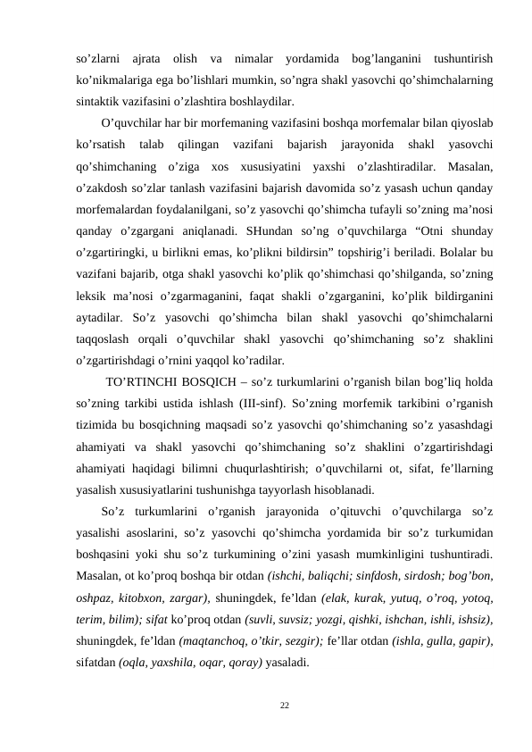so’zlarni  ajrata  olish  va  nimalar  yordamida  bog’langanini  tushuntirish
ko’nikmalariga ega bo’lishlari mumkin, so’ngra shakl yasovchi qo’shimchalarning
sintaktik vazifasini o’zlashtira boshlaydilar.
O’quvchilar har bir morfemaning vazifasini boshqa morfemalar bilan qiyoslab
ko’rsatish  talab  qilingan  vazifani  bajarish  jarayonida  shakl  yasovchi
qo’shimchaning  o’ziga  xos  xususiyatini yaxshi o’zlashtiradilar.  Masalan,
o’zakdosh so’zlar tanlash vazifasini bajarish davomida so’z yasash uchun qanday
morfemalardan foydalanilgani, so’z yasovchi qo’shimcha tufayli so’zning ma’nosi
qanday  o’zgargani  aniqlanadi.  SHundan  so’ng  o’quvchilarga  “Otni  shunday
o’zgartiringki, u birlikni emas, ko’plikni bildirsin” topshirig’i beriladi. Bolalar bu
vazifani bajarib, otga shakl yasovchi ko’plik qo’shimchasi qo’shilganda, so’zning
leksik  ma’nosi o’zgarmaganini,  faqat  shakli  o’zgarganini,  ko’plik  bildirganini
aytadilar.  So’z  yasovchi  qo’shimcha  bilan  shakl  yasovchi  qo’shimchalarni
taqqoslash  orqali  o’quvchilar  shakl  yasovchi  qo’shimchaning  so’z  shaklini
o’zgartirishdagi o’rnini yaqqol ko’radilar.
 TO’RTINCHI BOSQICH – so’z turkumlarini o’rganish bilan bog’liq holda
so’zning tarkibi ustida ishlash (III-sinf). So’zning morfemik tarkibini o’rganish
tizimida bu bosqichning maqsadi so’z yasovchi qo’shimchaning so’z yasashdagi
ahamiyati  va  shakl  yasovchi  qo’shimchaning  so’z  shaklini  o’zgartirishdagi
ahamiyati haqidagi  bilimni chuqurlashtirish;  o’quvchilarni  ot, sifat, fe’llarning
yasalish xususiyatlarini tushunishga tayyorlash hisoblanadi.
So’z  turkumlarini  o’rganish  jarayonida  o’qituvchi  o’quvchilarga  so’z
yasalishi asoslarini, so’z yasovchi  qo’shimcha yordamida bir so’z turkumidan
boshqasini yoki shu so’z turkumining o’zini yasash mumkinligini tushuntiradi.
Masalan, ot ko’proq boshqa bir otdan (ishchi, baliqchi; sinfdosh, sirdosh; bog’bon,
oshpaz, kitobxon, zargar), shuningdek, fe’ldan (elak, kurak, yutuq, o’roq, yotoq,
terim, bilim); sifat ko’proq otdan (suvli, suvsiz; yozgi, qishki, ishchan, ishli, ishsiz),
shuningdek, fe’ldan (maqtanchoq, o’tkir, sezgir); fe’llar otdan (ishla, gulla, gapir),
sifatdan (oqla, yaxshila, oqar, qoray) yasaladi.
22
