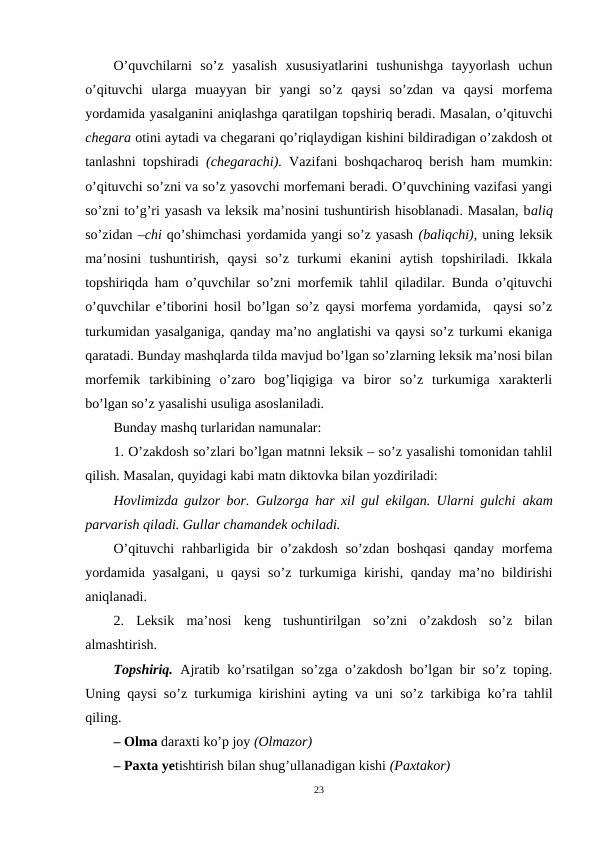 O’quvchilarni  so’z  yasalish  xususiyatlarini  tushunishga  tayyorlash  uchun
o’qituvchi  ularga  muayyan  bir  yangi  so’z  qaysi  so’zdan  va  qaysi  morfema
yordamida yasalganini aniqlashga qaratilgan topshiriq beradi. Masalan, o’qituvchi
chegara otini aytadi va chegarani qo’riqlaydigan kishini bildiradigan o’zakdosh ot
tanlashni topshiradi  (chegarachi).  Vazifani boshqacharoq berish ham mumkin:
o’qituvchi so’zni va so’z yasovchi morfemani beradi. O’quvchining vazifasi yangi
so’zni to’g’ri yasash va leksik ma’nosini tushuntirish hisoblanadi. Masalan, baliq
so’zidan –chi qo’shimchasi yordamida yangi so’z yasash (baliqchi), uning leksik
ma’nosini  tushuntirish,  qaysi  so’z  turkumi  ekanini  aytish  topshiriladi.  Ikkala
topshiriqda ham o’quvchilar so’zni morfemik tahlil qiladilar. Bunda o’qituvchi
o’quvchilar e’tiborini hosil bo’lgan so’z qaysi morfema yordamida,  qaysi so’z
turkumidan yasalganiga, qanday ma’no anglatishi va qaysi so’z turkumi ekaniga
qaratadi. Bunday mashqlarda tilda mavjud bo’lgan so’zlarning leksik ma’nosi bilan
morfemik  tarkibining  o’zaro  bog’liqigiga  va  biror  so’z  turkumiga  xarakterli
bo’lgan so’z yasalishi usuliga asoslaniladi.
Bunday mashq turlaridan namunalar:
1. O’zakdosh so’zlari bo’lgan matnni leksik – so’z yasalishi tomonidan tahlil
qilish. Masalan, quyidagi kabi matn diktovka bilan yozdiriladi: 
Hovlimizda gulzor bor. Gulzorga har xil gul ekilgan. Ularni gulchi  akam
parvarish qiladi. Gullar chamandek ochiladi.
O’qituvchi  rahbarligida bir  o’zakdosh  so’zdan boshqasi  qanday  morfema
yordamida yasalgani, u qaysi so’z turkumiga kirishi, qanday ma’no bildirishi
aniqlanadi.
2.  Leksik  ma’nosi  keng  tushuntirilgan  so’zni  o’zakdosh  so’z  bilan
almashtirish.
Topshiriq.  Ajratib ko’rsatilgan so’zga o’zakdosh bo’lgan bir so’z toping.
Uning qaysi so’z turkumiga kirishini ayting va uni so’z tarkibiga ko’ra tahlil
qiling.
– Olma daraxti ko’p joy (Olmazor) 
– Paxta yetishtirish bilan shug’ullanadigan kishi (Paxtakor) 
23
