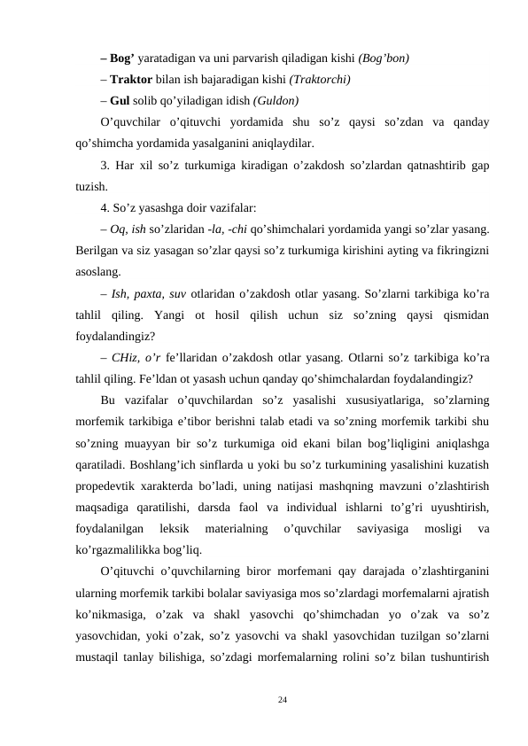– Bog’ yaratadigan va uni parvarish qiladigan kishi (Bog’bon) 
– Traktor bilan ish bajaradigan kishi (Traktorchi) 
– Gul solib qo’yiladigan idish (Guldon)
O’quvchilar  o’qituvchi  yordamida  shu  so’z  qaysi  so’zdan  va  qanday
qo’shimcha yordamida yasalganini aniqlaydilar.
3. Har xil so’z turkumiga kiradigan o’zakdosh so’zlardan qatnashtirib gap
tuzish.
4. So’z yasashga doir vazifalar:
– Oq, ish so’zlaridan -la, -chi qo’shimchalari yordamida yangi so’zlar yasang.
Berilgan va siz yasagan so’zlar qaysi so’z turkumiga kirishini ayting va fikringizni
asoslang.
– Ish, paxta, suv otlaridan o’zakdosh otlar yasang. So’zlarni tarkibiga ko’ra
tahlil  qiling.  Yangi  ot  hosil  qilish  uchun  siz  so’zning  qaysi  qismidan
foydalandingiz?
– CHiz, o’r  fe’llaridan o’zakdosh otlar yasang. Otlarni so’z tarkibiga ko’ra
tahlil qiling. Fe’ldan ot yasash uchun qanday qo’shimchalardan foydalandingiz?
Bu  vazifalar  o’quvchilardan  so’z  yasalishi  xususiyatlariga,  so’zlarning
morfemik tarkibiga e’tibor berishni talab etadi va so’zning morfemik tarkibi shu
so’zning  muayyan bir so’z  turkumiga oid ekani bilan bog’liqligini aniqlashga
qaratiladi. Boshlang’ich sinflarda u yoki bu so’z turkumining yasalishini kuzatish
propedevtik xarakterda bo’ladi, uning natijasi mashqning mavzuni o’zlashtirish
maqsadiga  qaratilishi,  darsda  faol  va  individual  ishlarni  to’g’ri  uyushtirish,
foydalanilgan  leksik  materialning  o’quvchilar  saviyasiga  mosligi  va
ko’rgazmalilikka bog’liq.
O’qituvchi o’quvchilarning biror morfemani qay darajada o’zlashtirganini
ularning morfemik tarkibi bolalar saviyasiga mos so’zlardagi morfemalarni ajratish
ko’nikmasiga,  o’zak  va  shakl  yasovchi  qo’shimchadan  yo  o’zak  va  so’z
yasovchidan, yoki o’zak, so’z yasovchi va shakl yasovchidan tuzilgan so’zlarni
mustaqil tanlay bilishiga, so’zdagi morfemalarning rolini so’z bilan tushuntirish
24
