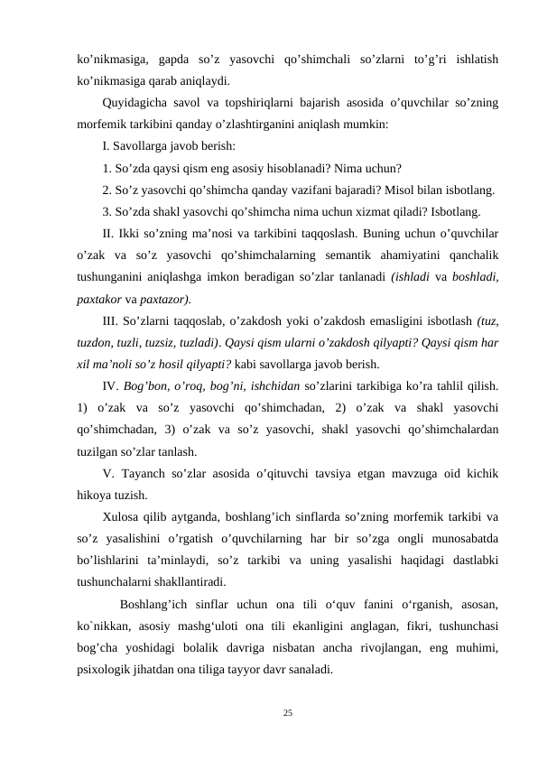 ko’nikmasiga,  gapda  so’z  yasovchi  qo’shimchali  so’zlarni  to’g’ri  ishlatish
ko’nikmasiga qarab aniqlaydi.
Quyidagicha savol va topshiriqlarni bajarish asosida o’quvchilar so’zning
morfemik tarkibini qanday o’zlashtirganini aniqlash mumkin:
I. Savollarga javob berish: 
1. So’zda qaysi qism eng asosiy hisoblanadi? Nima uchun? 
2. So’z yasovchi qo’shimcha qanday vazifani bajaradi? Misol bilan isbotlang. 
3. So’zda shakl yasovchi qo’shimcha nima uchun xizmat qiladi? Isbotlang.
II. Ikki so’zning ma’nosi va tarkibini taqqoslash. Buning uchun o’quvchilar
o’zak  va  so’z  yasovchi  qo’shimchalarning  semantik  ahamiyatini  qanchalik
tushunganini aniqlashga imkon beradigan so’zlar tanlanadi  (ishladi  va  boshladi,
paxtakor va paxtazor).
III. So’zlarni taqqoslab, o’zakdosh yoki o’zakdosh emasligini isbotlash (tuz,
tuzdon, tuzli, tuzsiz, tuzladi). Qaysi qism ularni o’zakdosh qilyapti? Qaysi qism har
xil ma’noli so’z hosil qilyapti? kabi savollarga javob berish.
IV. Bog’bon, o’roq, bog’ni, ishchidan so’zlarini tarkibiga ko’ra tahlil qilish.
1)  o’zak  va  so’z  yasovchi  qo’shimchadan,  2)  o’zak  va  shakl  yasovchi
qo’shimchadan,  3)  o’zak  va  so’z  yasovchi,  shakl  yasovchi  qo’shimchalardan
tuzilgan so’zlar tanlash.
V. Tayanch so’zlar asosida o’qituvchi tavsiya etgan mavzuga oid kichik
hikoya tuzish.
Xulosa qilib aytganda, boshlang’ich sinflarda so’zning morfemik tarkibi va
so’z  yasalishini  o’rgatish  o’quvchilarning  har  bir  so’zga  ongli  munosabatda
bo’lishlarini  ta’minlaydi,  so’z  tarkibi  va  uning  yasalishi  haqidagi  dastlabki
tushunchalarni shakllantiradi.
  Boshlang’ich  sinflar  uchun  ona  tili  o‘quv  fanini  o‘rganish,  asosan,
ko`nikkan,  asosiy  mashg‘uloti  ona  tili  ekanligini  anglagan,  fikri,  tushunchasi
bog’cha  yoshidagi  bolalik  davriga  nisbatan  ancha  rivojlangan,  eng  muhimi,
psixologik jihatdan ona tiliga tayyor davr sanaladi. 
25
