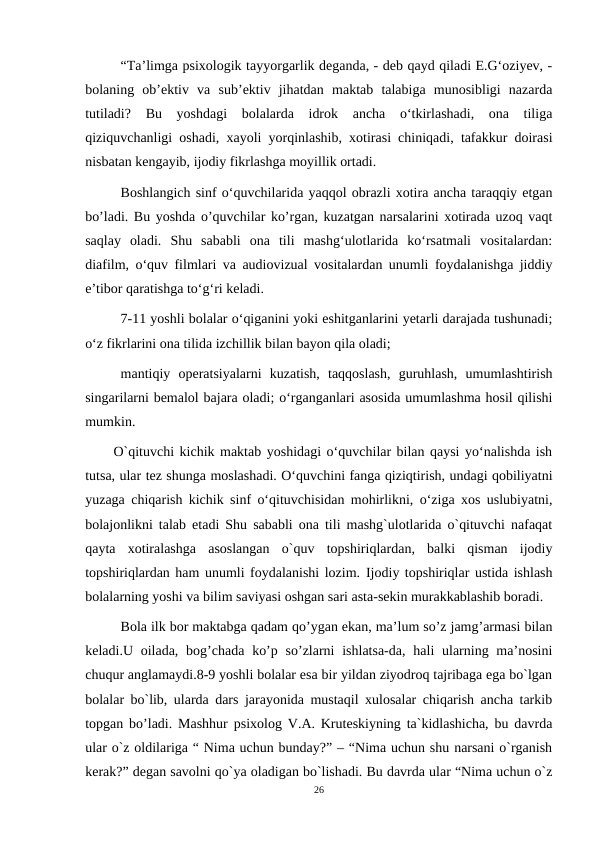 “Ta’limga psixologik tayyorgarlik deganda, - deb qayd qiladi E.G‘oziyev, -
bolaning  ob’ektiv  va  sub’ektiv  jihatdan  maktab  talabiga  munosibligi  nazarda
tutiladi?  Bu  yoshdagi  bolalarda  idrok  ancha  o‘tkirlashadi,  ona  tiliga
qiziquvchanligi oshadi, xayoli yorqinlashib, xotirasi chiniqadi, tafakkur doirasi
nisbatan kengayib, ijodiy fikrlashga moyillik ortadi. 
Boshlangich sinf o‘quvchilarida yaqqol obrazli xotira ancha taraqqiy etgan
bo’ladi. Bu yoshda o’quvchilar ko’rgan, kuzatgan narsalarini xotirada uzoq vaqt
saqlay  oladi.  Shu  sababli  ona  tili  mashg‘ulotlarida  ko‘rsatmali  vositalardan:
diafilm, o‘quv filmlari va audiovizual vositalardan unumli foydalanishga jiddiy
e’tibor qaratishga to‘g‘ri keladi. 
7-11 yoshli bolalar o‘qiganini yoki eshitganlarini yetarli darajada tushunadi;
o‘z fikrlarini ona tilida izchillik bilan bayon qila oladi; 
mantiqiy  operatsiyalarni  kuzatish,  taqqoslash,  guruhlash,  umumlashtirish
singarilarni bemalol bajara oladi; o‘rganganlari asosida umumlashma hosil qilishi
mumkin. 
O`qituvchi kichik maktab yoshidagi o‘quvchilar bilan qaysi yo‘nalishda ish
tutsa, ular tez shunga moslashadi. O‘quvchini fanga qiziqtirish, undagi qobiliyatni
yuzaga chiqarish kichik sinf o‘qituvchisidan mohirlikni, o‘ziga xos uslubiyatni,
bolajonlikni talab etadi Shu sababli ona tili mashg`ulotlarida o`qituvchi nafaqat
qayta  xotiralashga  asoslangan  o`quv  topshiriqlardan,  balki  qisman  ijodiy
topshiriqlardan ham unumli foydalanishi lozim. Ijodiy topshiriqlar ustida ishlash
bolalarning yoshi va bilim saviyasi oshgan sari asta-sekin murakkablashib boradi.
 Bola ilk bor maktabga qadam qo’ygan ekan, ma’lum so’z jamg’armasi bilan
keladi.U oilada,  bog’chada ko’p so’zlarni  ishlatsa-da, hali  ularning ma’nosini
chuqur anglamaydi.8-9 yoshli bolalar esa bir yildan ziyodroq tajribaga ega bo`lgan
bolalar bo`lib, ularda dars jarayonida mustaqil xulosalar chiqarish ancha tarkib
topgan bo’ladi. Mashhur psixolog V.A. Kruteskiyning ta`kidlashicha, bu davrda
ular o`z oldilariga “ Nima uchun bunday?” – “Nima uchun shu narsani o`rganish
kerak?” degan savolni qo`ya oladigan bo`lishadi. Bu davrda ular “Nima uchun o`z
26

