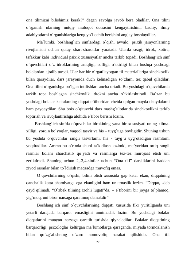 ona tilimizni bilishimiz kerak?” degan savolga javob bera oladilar. Ona tilini
o`rganish  ularning  nutqiy  muloqot  doirasini  kengaytirishini,  badiiy,  ilmiy
adabiyotlarni o`rganishlariga keng yo`l ochib berishini anglay boshlaydilar.
Ma`lumki, boshlang`ich sinflardagi o`qish, avvalo, psixik jarayonlarning
rivojlanishi  uchun  qulay  shart-sharoitlar  yaratadi.  Ularda  sezgi,  idrok,  xotira,
tafakkur kabi individual psixik xususiyatlar ancha tarkib topadi. Boshlang’ich sinf
o`quvchilari o`z idroklarining aniqligi, sofligi, o`tkirligi bilan boshqa yoshdagi
bolalardan ajralib turadi. Ular har bir o`rgatilayotgan til materiallariga sinchkovlik
bilan qaraydilar, dars jarayonida duch kelinadigan so`zlarni tez qabul qiladilar.
Ona tilini o’rganishga bo’lgan intilishlari ancha ortadi. Bu yoshdagi o`quvchilarda
tarkib  topa  boshlagan  sinchkovlik  idrokni  ancha  o`tkirlashtiradi.  Ba`zan  bu
yoshdagi bolalar kattalarning diqqat-e`tiboridan chetda qolgan mayda-chuydalarni
ham payqaydilar. Shu bois o`qituvchi dars mashg`ulotlarida sinchkovlikni tarkib
toptirish va rivojlantirishga alohida e`tibor berishi lozim. 
Boshlang’ich sinfda o`quvchilar idrokining yana bir xususiyati uning xilma-
xilligi, yorqin bo`yoqlar, yaqqol tasvir va his – tuyg`uga boyligidir. Shuning ushun
bu  yoshda  o`quvchilar  rangli  tasvirlarni,  his  -  tuyg`u  uyg`otadigan  rasmlarni
yoqtiradilar. Ammo bu o`rinda shuni ta`kidlash lozimki, me`yoridan ortiq rangli
rasmlar  bolani  charchatib  qo`yadi  va  rasmlarga  tez-tez  murojaat  etish  uni
zeriktiradi. Shuning uchun 2,-3,4-sinflar uchun “Ona tili” darsliklarini haddan
ziyod rasmlar bilan to`ldirish maqsadga muvofiq emas.
O`quvchilarning o`qishi, bilim olish xususida gap ketar ekan, diqqatning
qanchalik katta ahamiyatga ega ekanligini ham unutmaslik lozim. “Diqqat, -deb
qayd qilinadi. “O`zbek tilining izohli lugati”da, – e`tiborini bir joyga to`plamoq,
yig`moq, uni biror narsaga qaratmoq demakdir”. 
Boshlang’ich sinf o`quvchilarining diqqati xususida fikr yuritilganda uni
yetarli  darajada  barqaror  emasligini  unutmaslik  lozim.  Bu  yoshdagi  bolalar
diqqatlarini  muayan  narsaga  qaratib  turishda  qiynaladilar.  Bolalar  diqqatining
barqarorligi, psixologlar keltirgan ma`lumotlarga qaraganda, miyada tormozlanish
bilan  qo`zg`alishning  o`zaro  nomuvofiq  harakat  qilishidir.  Ona  tili
27
