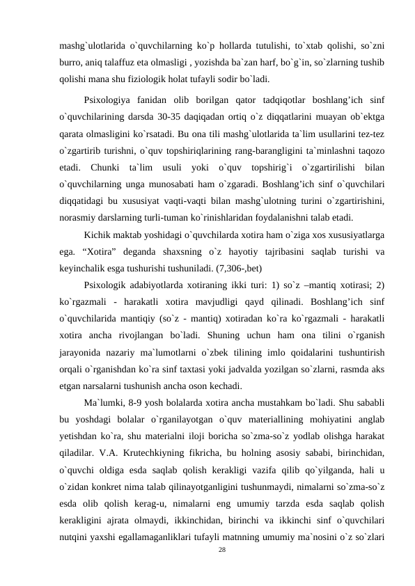 mashg`ulotlarida o`quvchilarning ko`p hollarda tutulishi, to`xtab qolishi, so`zni
burro, aniq talaffuz eta olmasligi , yozishda ba`zan harf, bo`g`in, so`zlarning tushib
qolishi mana shu fiziologik holat tufayli sodir bo`ladi.
 Psixologiya  fanidan  olib  borilgan  qator  tadqiqotlar  boshlang’ich  sinf
o`quvchilarining darsda 30-35 daqiqadan ortiq o`z diqqatlarini muayan ob`ektga
qarata olmasligini ko`rsatadi. Bu ona tili mashg`ulotlarida ta`lim usullarini tez-tez
o`zgartirib turishni, o`quv topshiriqlarining rang-barangligini ta`minlashni taqozo
etadi.  Chunki  ta`lim  usuli  yoki  o`quv  topshirig`i  o`zgartirilishi  bilan
o`quvchilarning unga munosabati ham o`zgaradi. Boshlang’ich sinf o`quvchilari
diqqatidagi bu xususiyat vaqti-vaqti bilan mashg`ulotning turini o`zgartirishini,
norasmiy darslarning turli-tuman ko`rinishlaridan foydalanishni talab etadi.
 Kichik maktab yoshidagi o`quvchilarda xotira ham o`ziga xos xususiyatlarga
ega.  “Xotira”  deganda  shaxsning  o`z  hayotiy  tajribasini  saqlab  turishi  va
keyinchalik esga tushurishi tushuniladi. (7,306-,bet)
Psixologik adabiyotlarda xotiraning ikki turi: 1) so`z –mantiq xotirasi; 2)
ko`rgazmali  -  harakatli  xotira  mavjudligi  qayd  qilinadi.  Boshlang’ich  sinf
o`quvchilarida mantiqiy (so`z - mantiq) xotiradan ko`ra ko`rgazmali - harakatli
xotira  ancha  rivojlangan  bo`ladi.  Shuning  uchun  ham  ona  tilini  o`rganish
jarayonida  nazariy  ma`lumotlarni  o`zbek  tilining  imlo  qoidalarini  tushuntirish
orqali o`rganishdan ko`ra sinf taxtasi yoki jadvalda yozilgan so`zlarni, rasmda aks
etgan narsalarni tushunish ancha oson kechadi.
Ma`lumki, 8-9 yosh bolalarda xotira ancha mustahkam bo`ladi. Shu sababli
bu  yoshdagi  bolalar  o`rganilayotgan  o`quv  materiallining  mohiyatini  anglab
yetishdan ko`ra, shu materialni iloji boricha so`zma-so`z yodlab olishga harakat
qiladilar. V.A. Krutechkiyning fikricha, bu holning asosiy sababi, birinchidan,
o`quvchi  oldiga  esda  saqlab  qolish  kerakligi  vazifa  qilib  qo`yilganda,  hali  u
o`zidan konkret nima talab qilinayotganligini tushunmaydi, nimalarni so`zma-so`z
esda  olib  qolish  kerag-u,  nimalarni  eng  umumiy  tarzda  esda  saqlab  qolish
kerakligini  ajrata  olmaydi,  ikkinchidan,  birinchi  va  ikkinchi  sinf  o`quvchilari
nutqini yaxshi egallamaganliklari tufayli matnning umumiy ma`nosini o`z so`zlari
28
