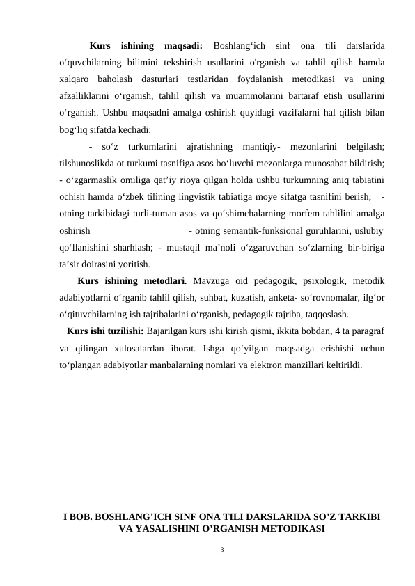  
Kurs  ishining  maqsadi: 
Boshlangʻich  sinf  ona  tili  darslarida
oʻquvchilarning  bilimini  tekshirish  usullarini  o'rganish  va  tahlil  qilish  hamda
xalqaro  baholash  dasturlari  testlaridan  foydalanish  metodikasi  va  uning
afzalliklarini  oʻrganish, tahlil qilish va muammolarini  bartaraf etish usullarini
oʻrganish.  Ushbu maqsadni amalga oshirish quyidagi vazifalarni hal qilish bilan
bog‘liq sifatda kechadi:
 -  so‘z  turkumlarini  ajratishning  mantiqiy-  mezonlarini  belgilash;
tilshunoslikda ot turkumi tasnifiga asos bo‘luvchi mezonlarga munosabat bildirish;
- o‘zgarmaslik omiliga qat’iy rioya qilgan holda ushbu turkumning aniq tabiatini
ochish hamda o‘zbek tilining lingvistik tabiatiga moye sifatga tasnifini berish;   -
otning tarkibidagi turli-tuman asos va qo‘shimchalarning morfem tahlilini amalga
oshirish                                - otning semantik-funksional guruhlarini, uslubiy
qo‘llanishini sharhlash; - mustaqil ma’noli o‘zgaruvchan so‘zlarning bir-biriga
ta’sir doirasini yoritish.
   Kurs  ishining metodlari.  Mavzuga  oid  pedagogik,  psixologik,  metodik
adabiyotlarni oʻrganib tahlil qilish, suhbat, kuzatish, anketa- soʻrovnomalar, ilgʻor
oʻqituvchilarning ish tajribalarini oʻrganish, pedagogik tajriba, taqqoslash.
   Kurs ishi tuzilishi: Bajarilgan kurs ishi kirish qismi, ikkita bobdan, 4 ta paragraf
va  qilingan  xulosalardan  iborat.  Ishga  qoʻyilgan  maqsadga  erishishi  uchun
toʻplangan adabiyotlar manbalarning nomlari va elektron manzillari keltirildi.
I BOB. BOSHLANG’ICH SINF ONA TILI DARSLARIDA SO’Z TARKIBI
VA YASALISHINI O’RGANISH METODIKASI
3
