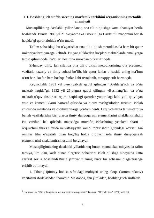 1.1. Boshlang’ich sinfda so’zning morfemik tarkibini o’rganishning metodik
ahamiyati
   Mustaqillikning dastlabki yillaridanoq ona tili o’qitishga katta ahamiyat berila
boshlandi. Bunda 1989 yil 21 oktyabrda «O’zbek tiliga Davlat tili maqomini berish
haqida”gi qaror alohida o’rin tutadi.
Ta’lim sohasidagi bu o’zgarishlar ona tili o’qitish metodikasida ham bir qator
imkoniyatlarni yuzaga keltirdi. Bu yangiliklardan ko’plari maktablarda amaliyotga
tatbiq qilinmoqda, ba’zilari hozircha sinovdan o’tkazilmoqda. 
SHunday qilib, fan sifatida ona tili o’qitish metodikasining o’z predmeti,
vazifasi, nazariy va ilmiy sohasi bo’lib, bir qator fanlar o’rtasida uning ma’lum
o’rni bor. Bu fan ham boshqa fanlar kabi rivojlanib, taraqqiy etib bormoqda.
Keyinchalik 1931 yil 5-sentyabrda qabul qilingan “Boshlang’ich va o’rta
maktab  haqida”gi,  1932  yil  25-avgust  qabul  qilingan  «Boshlang’ich  va  o’rta
maktab o’quv dasturlari rejimi haqida»gi qarorlar yuqoridagi kabi yo’l qo’yilgan
xato va kamchiliklarni bartaraf qilishda va o’quv mashg’ulotlari tizimini ishlab
chiqishda maktabga va o’qituvchilarga yordam berdi. O’quvchilarga ta’lim-tarbiya
berish vazifalaridan biri ularda ilmiy dunyoqarash elementlarini shakllantirishdir.
Bu  vazifani  hal  qilishda maqsadga  muvofiq  ishlashning  yetakchi  sharti  −
o’quvchini shaxs sifatida muvaffaqiyatli kamol toptirishdir. Quyidagi ko’rsatilgan
omillar  tilni o’rgatish  bilan  bog’liq  holda  o’quvchilarda  ilmiy  dunyoqarash
elementlarini shakllantirish usulini belgilaydi:
Mustaqillgimizning dastlabki yillaridanoq butun mamalakat miqyosida talim
tarbiya, ilm -fan, kasb hunar o`rgatish sohalarini isloh qilishga nihoyatda katta
zarurat sezila boshlandi.Busiz jamiyatimizning biror bir sohasini o`zgartirishga
erishib bo`lmaydi.1
1. Tilning ijtimoiy hodisa sifatidagi mohiyati uning aloqa (kommunikativ)
vazifasini ifodalashdan iboratdir. Maktabda, shu jumladan, boshlang’ich sinflarda 
1 Karimov I.A. “Biz kelajagimizni o`z qo`limiz bilan quramiz” Toshkent “O`zbekiston” 1999 y 412 bet
4
