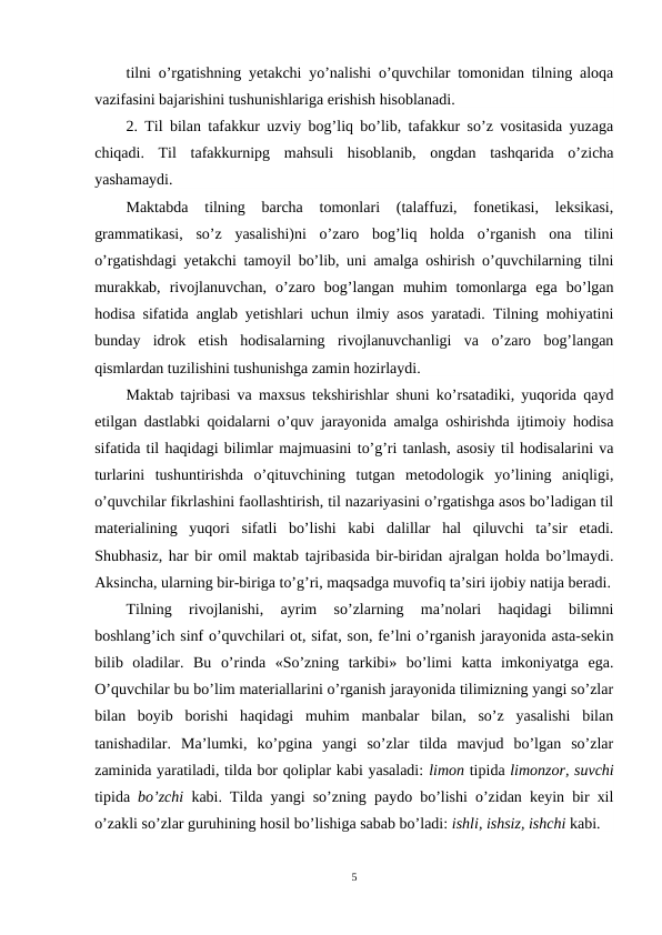 tilni o’rgatishning yetakchi yo’nalishi o’quvchilar tomonidan tilning aloqa
vazifasini bajarishini tushunishlariga erishish hisoblanadi.
2. Til bilan tafakkur uzviy bog’liq bo’lib, tafakkur so’z vositasida yuzaga
chiqadi.  Til  tafakkurnipg  mahsuli  hisoblanib,  ongdan  tashqarida  o’zicha
yashamaydi.
Maktabda  tilning  barcha  tomonlari  (talaffuzi,  fonetikasi,  leksikasi,
grammatikasi,  so’z  yasalishi)ni  o’zaro  bog’liq  holda  o’rganish  ona  tilini
o’rgatishdagi yetakchi tamoyil bo’lib, uni amalga oshirish o’quvchilarning tilni
murakkab,  rivojlanuvchan,  o’zaro  bog’langan  muhim  tomonlarga  ega  bo’lgan
hodisa sifatida anglab yetishlari uchun ilmiy asos yaratadi. Tilning mohiyatini
bunday  idrok  etish  hodisalarning  rivojlanuvchanligi  va  o’zaro  bog’langan
qismlardan tuzilishini tushunishga zamin hozirlaydi.
Maktab tajribasi va maxsus tekshirishlar shuni ko’rsatadiki, yuqorida qayd
etilgan dastlabki qoidalarni o’quv jarayonida amalga oshirishda ijtimoiy hodisa
sifatida til haqidagi bilimlar majmuasini to’g’ri tanlash, asosiy til hodisalarini va
turlarini  tushuntirishda  o’qituvchining  tutgan  metodologik  yo’lining  aniqligi,
o’quvchilar fikrlashini faollashtirish, til nazariyasini o’rgatishga asos bo’ladigan til
materialining  yuqori  sifatli  bo’lishi  kabi  dalillar  hal  qiluvchi  ta’sir  etadi.
Shubhasiz, har bir omil maktab tajribasida bir-biridan ajralgan holda bo’lmaydi.
Aksincha, ularning bir-biriga to’g’ri, maqsadga muvofiq ta’siri ijobiy natija beradi.
Tilning  rivojlanishi,  ayrim  so’zlarning  ma’nolari  haqidagi  bilimni
boshlang’ich sinf o’quvchilari ot, sifat, son, fe’lni o’rganish jarayonida asta-sekin
bilib  oladilar.  Bu  o’rinda  «So’zning  tarkibi»  bo’limi  katta  imkoniyatga  ega.
O’quvchilar bu bo’lim materiallarini o’rganish jarayonida tilimizning yangi so’zlar
bilan  boyib  borishi  haqidagi  muhim  manbalar  bilan,  so’z  yasalishi  bilan
tanishadilar.  Ma’lumki,  ko’pgina  yangi  so’zlar  tilda  mavjud  bo’lgan  so’zlar
zaminida yaratiladi, tilda bor qoliplar kabi yasaladi: limon tipida limonzor, suvchi
tipida  bo’zchi  kabi. Tilda yangi so’zning paydo bo’lishi o’zidan keyin bir xil
o’zakli so’zlar guruhining hosil bo’lishiga sabab bo’ladi: ishli, ishsiz, ishchi kabi.
5
