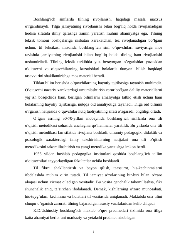 Boshlang’ich  sinflarda  tilning  rivojlanishi  haqidagi  masala  maxsus
o’rganilmaydi. Tilga jamiyatning rivojlanishi bilan bog’liq holda rivojlanadigan
hodisa sifatida ilmiy qarashga zamin yaratish muhim ahamiyatga ega. Tilning
leksik  tomoni  boshqalariga  nisbatan  xarakatchan,  tez  rivojlanadigan  bo’lgani
uchun,  til  leksikasi  misolida  boshlang’ich  sinf  o’quvchilari  saviyasiga  mos
ravishda  jamiyatning  rivojlanishi  bilan  bog’liq  holda  tilning  ham  rivojlanishi
tushuntiriladi.  Tilning  leksik  tarkibida  yuz  berayotgan  o’zgarishlar  yuzasidan
o’qituvchi  va  o’quvchilarning  kuzatishlari  bolalarda  dunyoni  bilish  haqidagi
tasavvurini shakllantirishga mos material beradi.
Tildan bilim berishda o’quvchilarning hayotiy tajribasiga tayanish muhimdir.
O’qituvchi nazariy xarakterdagi umumlashtirish zarur bo’lgan daliliy materiallarni
yig’ish bosqichida ham, berilgan bilimlarni amaliyotga tatbiq etish uchun ham
bolalarning hayotiy tajribasiga, nutqqa oid amaliyotiga tayanadi. Tilga oid bilimni
o’rganish natijasida o’quvchilar nutq faoliyatining sifati o’zgaradi, ongliligi ortadi. 
O’tgan  asrning  50-70-yillari  mobaynida  boshlang’ich  sinflarda  ona  tili
o’qitish metodikasi sohasida anchagina qo’llanmalar yaratildi. Bu yillarda ona tili
o’qitish metodikasi fan sifatida rivojlana boshladi, umumiy pedagogik, didaktik va
psixologik  xarakterdagi  ilmiy  tekshirishlarning  natijalari  ona  tili  o’qitish
metodikasini takomillashtirish va yangi metodika yaratishga imkon berdi. 
1955  yildan  boshlab  pedagogika  institutlari  qoshida  boshlang’ich  ta’lim
o’qituvchilari tayyorlaydigan fakultetlar ochila boshlandi. 
Til  fikrni  shakllantirish  va  bayon  qilish,  taassurot,  his-kechinmalarni
ifodalashda  muhim  o’rin  tutadi.  Til  jamiyat  a’zolarining  bir-biri  bilan  o’zaro
aloqasi uchun xizmat qiladigan vositadir. Bu vosita qanchalik takomillashsa, fikr
shunchalik aniq, ta’sirchan ifodalanadi. Demak, kishilarning o’zaro munosabati,
his-tuyg’ulari, kechinma va holatlari til vositasida aniqlanadi. Maktabda ona tilini
chuqur o’rganish zarurati tilning bajaradigan asosiy vazifalaridan kelib chiqadi.
K.D.Ushinskiy boshlang’ich maktab o’quv predmetlari tizimida ona tiliga
katta ahamiyat berib, uni markaziy va yetakchi predmet hisoblagan. 
6
