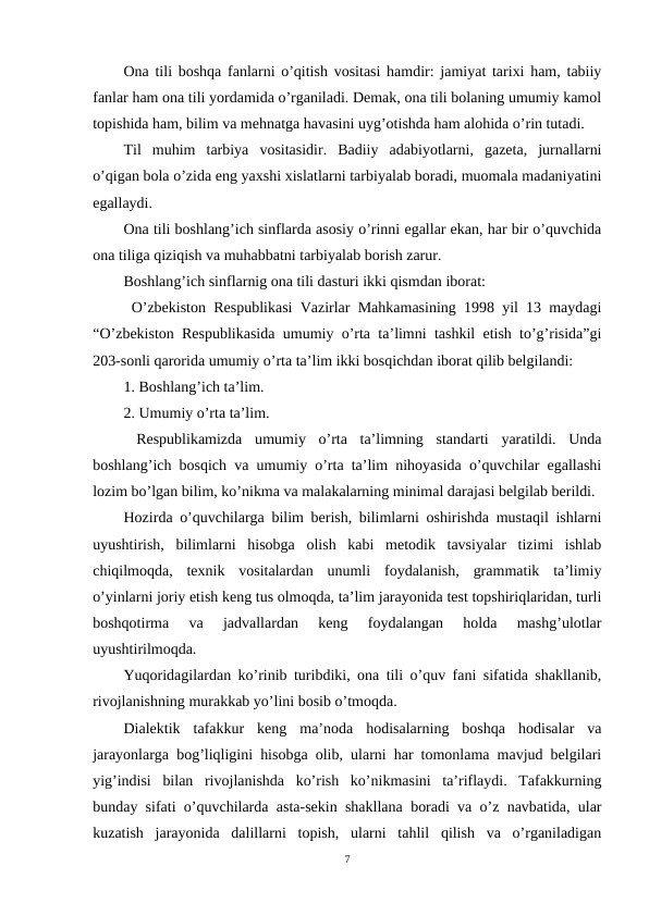 Ona tili boshqa fanlarni o’qitish vositasi hamdir: jamiyat tarixi ham, tabiiy
fanlar ham ona tili yordamida o’rganiladi. Demak, ona tili bolaning umumiy kamol
topishida ham, bilim va mehnatga havasini uyg’otishda ham alohida o’rin tutadi.
Til  muhim  tarbiya  vositasidir.  Badiiy  adabiyotlarni,  gazeta,  jurnallarni
o’qigan bola o’zida eng yaxshi xislatlarni tarbiyalab boradi, muomala madaniyatini
egallaydi.
Ona tili boshlang’ich sinflarda asosiy o’rinni egallar ekan, har bir o’quvchida
ona tiliga qiziqish va muhabbatni tarbiyalab borish zarur.
Boshlang’ich sinflarnig ona tili dasturi ikki qismdan iborat:
 O’zbekiston Respublikasi Vazirlar Mahkamasining 1998 yil 13 maydagi
“O’zbekiston Respublikasida umumiy o’rta ta’limni tashkil etish to’g’risida”gi
203-sonli qarorida umumiy o’rta ta’lim ikki bosqichdan iborat qilib belgilandi:
1. Boshlang’ich ta’lim.
2. Umumiy o’rta ta’lim.
 Respublikamizda  umumiy  o’rta  ta’limning  standarti  yaratildi.  Unda
boshlang’ich bosqich va umumiy o’rta ta’lim nihoyasida o’quvchilar egallashi
lozim bo’lgan bilim, ko’nikma va malakalarning minimal darajasi belgilab berildi. 
Hozirda o’quvchilarga bilim berish, bilimlarni oshirishda mustaqil ishlarni
uyushtirish,  bilimlarni  hisobga  olish  kabi  metodik  tavsiyalar  tizimi  ishlab
chiqilmoqda,  texnik  vositalardan  unumli  foydalanish,  grammatik  ta’limiy
o’yinlarni joriy etish keng tus olmoqda, ta’lim jarayonida test topshiriqlaridan, turli
boshqotirma  va  jadvallardan  keng  foydalangan  holda  mashg’ulotlar
uyushtirilmoqda.
Yuqoridagilardan ko’rinib turibdiki, ona tili o’quv fani sifatida shakllanib,
rivojlanishning murakkab yo’lini bosib o’tmoqda.
Dialektik  tafakkur  keng  ma’noda  hodisalarning  boshqa  hodisalar  va
jarayonlarga bog’liqligini hisobga olib, ularni har tomonlama mavjud belgilari
yig’indisi  bilan  rivojlanishda  ko’rish  ko’nikmasini  ta’riflaydi.  Tafakkurning
bunday sifati o’quvchilarda asta-sekin shakllana boradi va o’z navbatida, ular
kuzatish  jarayonida  dalillarni  topish,  ularni  tahlil  qilish  va  o’rganiladigan
7
