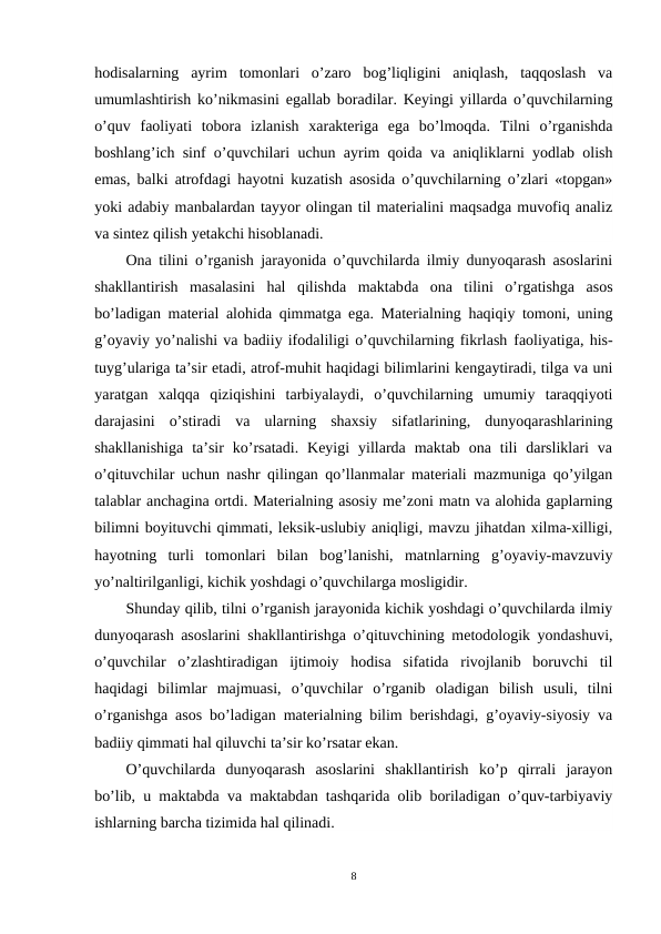 hodisalarning  ayrim  tomonlari  o’zaro  bog’liqligini  aniqlash,  taqqoslash  va
umumlashtirish ko’nikmasini egallab boradilar. Keyingi yillarda o’quvchilarning
o’quv  faoliyati  tobora  izlanish  xarakteriga  ega  bo’lmoqda.  Tilni  o’rganishda
boshlang’ich sinf o’quvchilari uchun ayrim qoida va aniqliklarni yodlab olish
emas, balki atrofdagi hayotni kuzatish asosida o’quvchilarning o’zlari «topgan»
yoki adabiy manbalardan tayyor olingan til materialini maqsadga muvofiq analiz
va sintez qilish yetakchi hisoblanadi. 
Ona tilini o’rganish jarayonida o’quvchilarda ilmiy dunyoqarash asoslarini
shakllantirish  masalasini  hal  qilishda  maktabda  ona  tilini  o’rgatishga  asos
bo’ladigan material alohida qimmatga ega. Materialning haqiqiy tomoni, uning
g’oyaviy yo’nalishi va badiiy ifodaliligi o’quvchilarning fikrlash faoliyatiga, his-
tuyg’ulariga ta’sir etadi, atrof-muhit haqidagi bilimlarini kengaytiradi, tilga va uni
yaratgan  xalqqa  qiziqishini  tarbiyalaydi,  o’quvchilarning  umumiy  taraqqiyoti
darajasini  o’stiradi  va  ularning  shaxsiy  sifatlarining,  dunyoqarashlarining
shakllanishiga  ta’sir  ko’rsatadi.  Keyigi  yillarda  maktab  ona  tili  darsliklari  va
o’qituvchilar uchun nashr qilingan qo’llanmalar materiali mazmuniga qo’yilgan
talablar anchagina ortdi. Materialning asosiy me’zoni matn va alohida gaplarning
bilimni boyituvchi qimmati, leksik-uslubiy aniqligi, mavzu jihatdan xilma-xilligi,
hayotning  turli  tomonlari  bilan  bog’lanishi,  matnlarning  g’oyaviy-mavzuviy
yo’naltirilganligi, kichik yoshdagi o’quvchilarga mosligidir. 
Shunday qilib, tilni o’rganish jarayonida kichik yoshdagi o’quvchilarda ilmiy
dunyoqarash asoslarini shakllantirishga o’qituvchining metodologik yondashuvi,
o’quvchilar  o’zlashtiradigan  ijtimoiy  hodisa  sifatida  rivojlanib  boruvchi  til
haqidagi  bilimlar  majmuasi,  o’quvchilar  o’rganib  oladigan  bilish  usuli,  tilni
o’rganishga asos bo’ladigan materialning bilim berishdagi, g’oyaviy-siyosiy va
badiiy qimmati hal qiluvchi ta’sir ko’rsatar ekan.
O’quvchilarda  dunyoqarash  asoslarini  shakllantirish  ko’p  qirrali  jarayon
bo’lib, u maktabda va maktabdan tashqarida olib boriladigan o’quv-tarbiyaviy
ishlarning barcha tizimida hal qilinadi.
8
