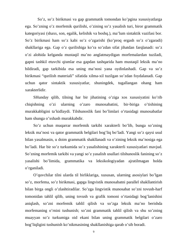    So’z, so’z birikmasi va gap grammatik tomondan ko’pgina xususiyatlarga
ega. So’zning o’z morfemik qurilishi, o’zining so’z yasalish turi, biror grammatik
kategoriyasi (shaxs, son, egalik, kelishik va boshq.), ma’lum sintaktik vazifasi bor.
So’z birikmasi ham so’z kabi so’z o’zgarishi (ko’proq ergash so’z o’zgaradi)
shakllariga ega. Gap o’z qurilishiga ko’ra so’zdan sifat jihatdan farqlanadi: so’z
o’zi alohida kelganda mustaqil ma’no anglatmaydigan morfemalardan tuziladi,
gapni tashkil etuvchi qismlar esa gapdan tashqarida ham mustaqil leksik ma’no
bildiradi,  gap  tarkibida  esa  uning  ma’nosi  yana  oydinlashadi.  Gap  va  so’z
birikmasi “qurilish materiali” sifatida xilma-xil tuzilgan so’zdan foydalanadi. Gap
uchun  qator  sintaktik  xususiyatlar,  shuningdek,  tugallangan  ohang  ham
xarakterlidir.
SHunday  qilib,  tilning  har  bir  jihatining  o’ziga  xos  xususiyatini  ko’rib
chiqishning  o’zi  ularning  o’zaro  munosabatini,  bir-biriga  o’tishining
murakkabligini ta’kidlaydi. Tilshunoslik fani bo’limlari o’rtasidagi munosabatlar
ham shunga o’xshash murakkabdir.
So’z  uchun  muqarrar  morfemik  tarkibi  xarakterli  bo’lib,  bunga  so’zning
leksik ma’nosi va qator grammatik belgilari bog’liq bo’ladi. Yangi so’z qaysi usul
bilan yasalmasin, u doim grammatik shakllanadi va o’zining leksik ma’nosiga ega
bo’ladi. Har bir so’z turkumida so’z yasalishining xarakterli xususiyatlari mavjud.
So’zning morfemik tarkibi va yangi so’z yasalish usullari tilshunoslik fanining so’z
yasalishi  bo’limida,  grammatika  va  leksikologiyadan  ajratilmagan  holda
o’rganiladi.
O’quvchilar tilni ularda til birliklariga, xususan, ularning asosiylari bo’lgan
so’z, morfema, so’z birikmasi, gapga lingvistik munosabatni parallel shakllantirish
bilan birga ongli o’zlashtiradilar. So’zga lingvistik munosabat so’zni tovush-harf
tomonidan tahlil qilib, uning tovush va grafik tomoni o’rtasidagi bog’lanishini
aniqlash,  so’zni  morfemik  tahlil  qilish  va  so’zga  leksik  ma’no  berishda
morfemaning o’rnini tushunish; so’zni grammatik tahlil qilish va shu so’zning
muayyan  so’z  turkumiga  oid  ekani  bilan  uning  grammatik  belgilari  o’zaro
bog’liqligini tushunish ko’nikmasining shakllanishiga qarab o’sib boradi.
9
