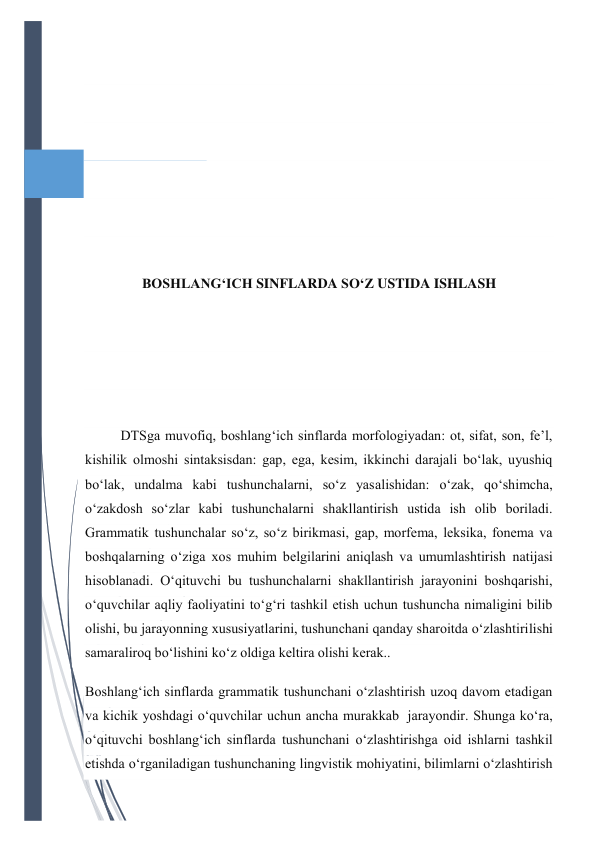  
 
 
 
 
 
 
BOSHLANG‘ICH SINFLARDA SO‘Z USTIDA ISHLASH 
 
 
 
DTSga muvofiq, boshlang‘ich sinflarda morfologiyadan: ot, sifat, son, fe’l, 
kishilik olmoshi sintaksisdan: gap, ega, kesim, ikkinchi darajali bo‘lak, uyushiq 
bo‘lak, undalma kabi tushunchalarni, so‘z yasalishidan: o‘zak, qo‘shimcha, 
o‘zakdosh so‘zlar kabi tushunchalarni shakllantirish ustida ish olib boriladi. 
Grammatik tushunchalar so‘z, so‘z birikmasi, gap, morfema, leksika, fonema va 
boshqalarning o‘ziga xos muhim belgilarini aniqlash va umumlashtirish natijasi 
hisoblanadi. O‘qituvchi bu tushunchalarni shakllantirish jarayonini boshqarishi, 
o‘quvchilar aqliy faoliyatini to‘g‘ri tashkil etish uchun tushuncha nimaligini bilib 
olishi, bu jarayonning xususiyatlarini, tushunchani qanday sharoitda o‘zlashtirilishi 
samaraliroq bo‘lishini ko‘z oldiga keltira olishi kerak.. 
Boshlang‘ich sinflarda grammatik tushunchani o‘zlashtirish uzoq davom etadigan 
va kichik yoshdagi o‘quvchilar uchun ancha murakkab  jarayondir. Shunga ko‘ra, 
o‘qituvchi boshlang‘ich sinflarda tushunchani o‘zlashtirishga oid ishlarni tashkil 
etishda o‘rganiladigan tushunchaning lingvistik mohiyatini, bilimlarni o‘zlashtirish 
